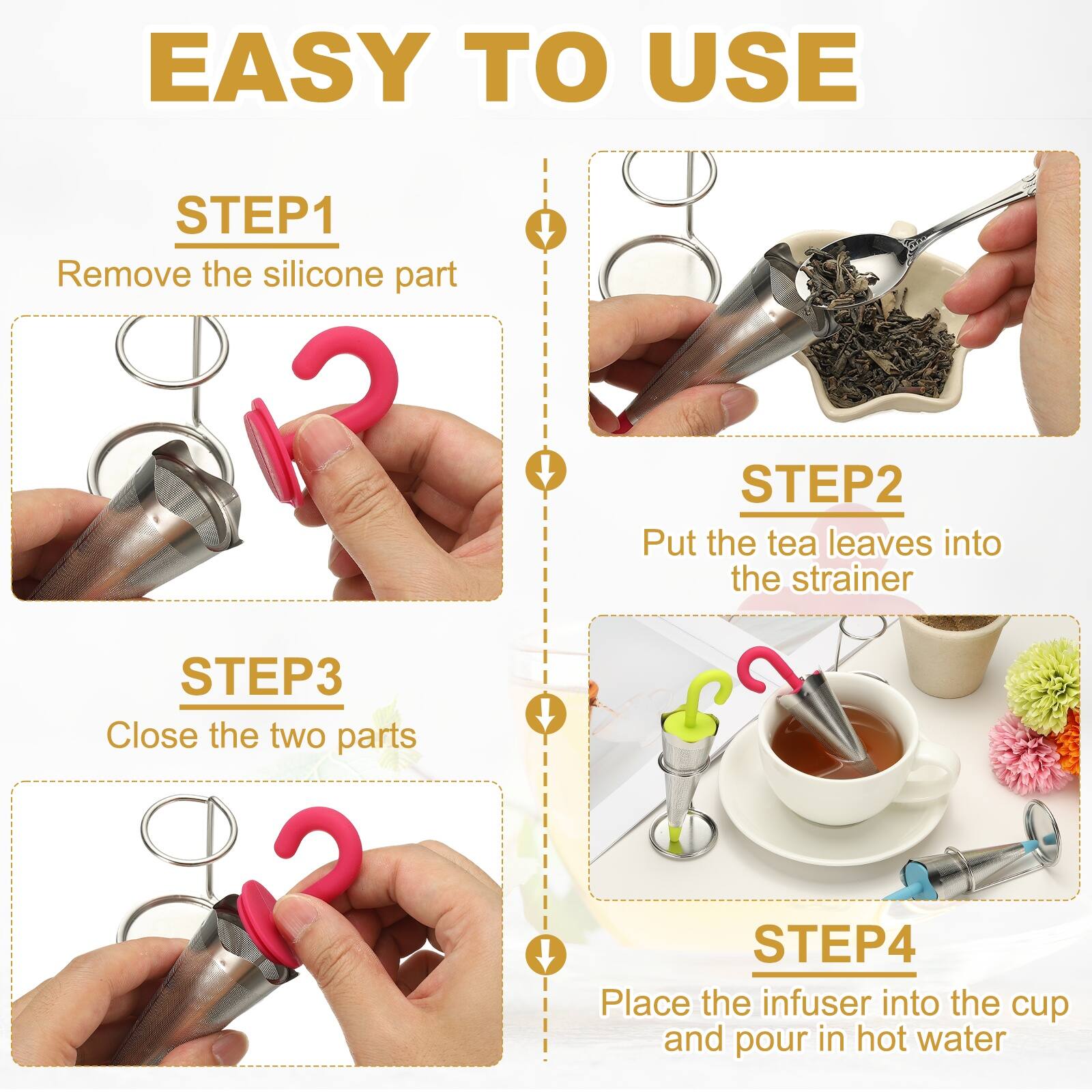 EASY TO USE

STEP1
Remove the silicone part

STEP2
Put the tea leaves into the strainer

STEP3
Close the two parts

STEP4
Place the infuser into the cup and pour in hot water