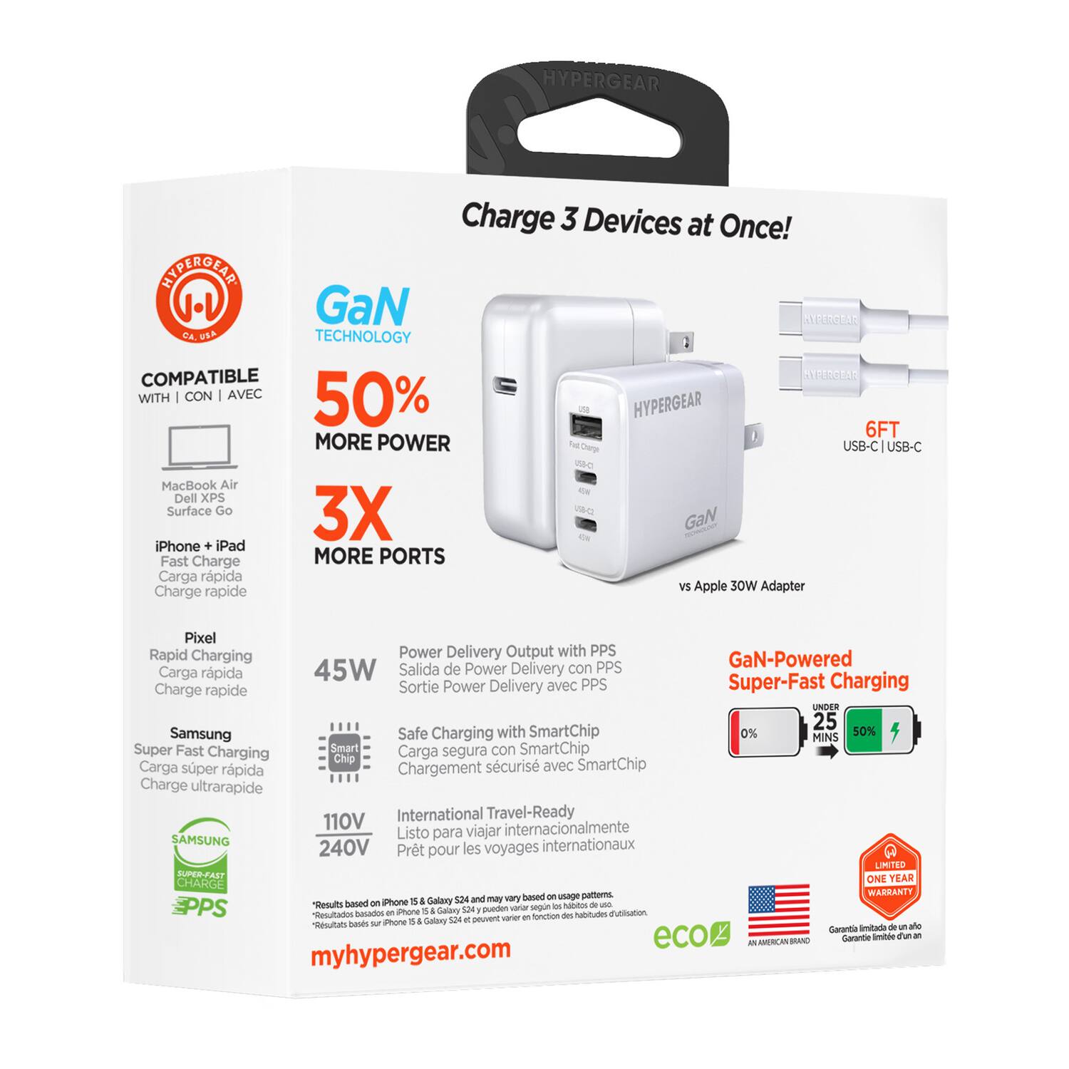 HYPERGEAR Charge 3 Devices at Once!  
SSUPERGEAR 1.1 GaN Technology  
2 COMPATIBLE WITH  
HYPERGEAR 6FT  
MORE POWER  
Tat Dea USB-C USB-C  
MacBook Air Dell XPS Surface Go  
3X GaN iPhone + iPad Fast Charge  
MORE PORTS  
Carga rápida vS Apple  
30W Adapter  
Charge rapide Pixel  
Rapid Charging  
Power Delivery Output with PPS  
PPS GaN-Powered  
Carga rápida 45W  
Salida de Power Delivery con PPS  
Charge rapide Sortie Power Delivery avec PPS  
Super-Fast Charging  
UNDER 25  
Samsung Safe Charging with SmartChip  
0% 50% MINS  
Super Fast Charging Smart  
Carga segura con SmartChip  
Chip Carga super rápida  
Chargement sécurisé avec SmartChip  
Charge ultrarapide  
110V International Travel-Ready  
Listo para viajar internacionalmente  
SAMSUNG internationaux  
240V Prêt pour les voyages  
LIMITED  
ONE YEAR WARRANTY  
Results based on usage patterns.  
Resultados basados en patrones de uso.  
Rés