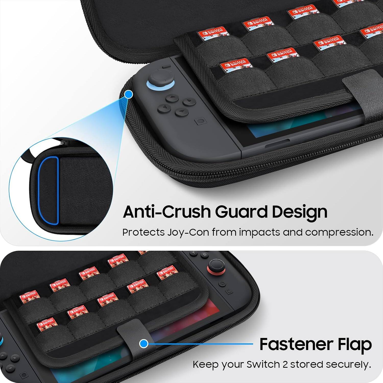 DMS SWITCH SWITCH DEWITCH SWITCH SWITCH SWITCH  
ETD SWITE  
Anti-Crush Guard Design Protects Joy-Con from impacts and compression.  
B  
OF  
Fastener Flap Keep your Switch 2 stored securely.