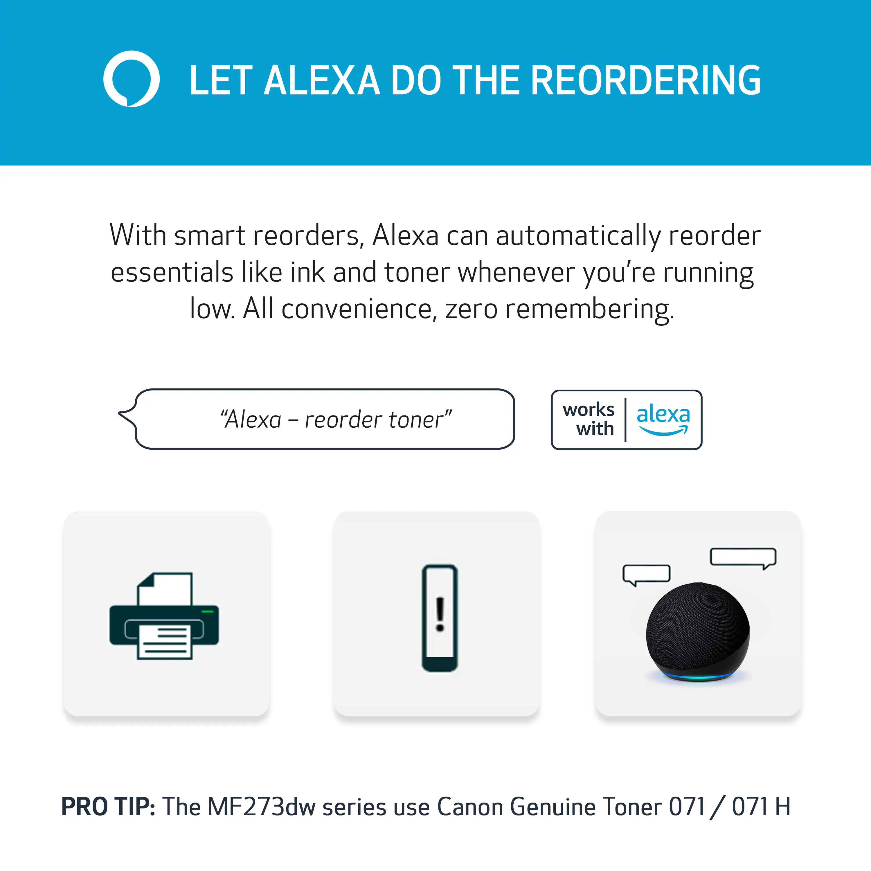 LET ALEXA DO THE REORDERING

With smart reorders, Alexa can automatically reorder essentials like ink and toner whenever you're running low. All convenience, zero remembering.

"Alexa - reorder toner"

works with alexa

PRO TIP: The MF273dw series use Canon Genuine Toner 071/071 H