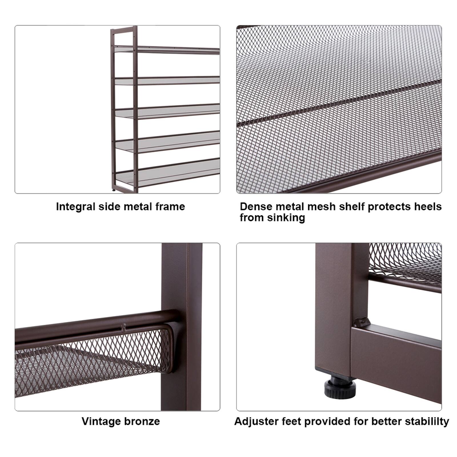 Integral side metal frame  
Dense metal mesh shelf protects heels from sinking  
Vintage bronze  
Adjuster feet provided for better stability