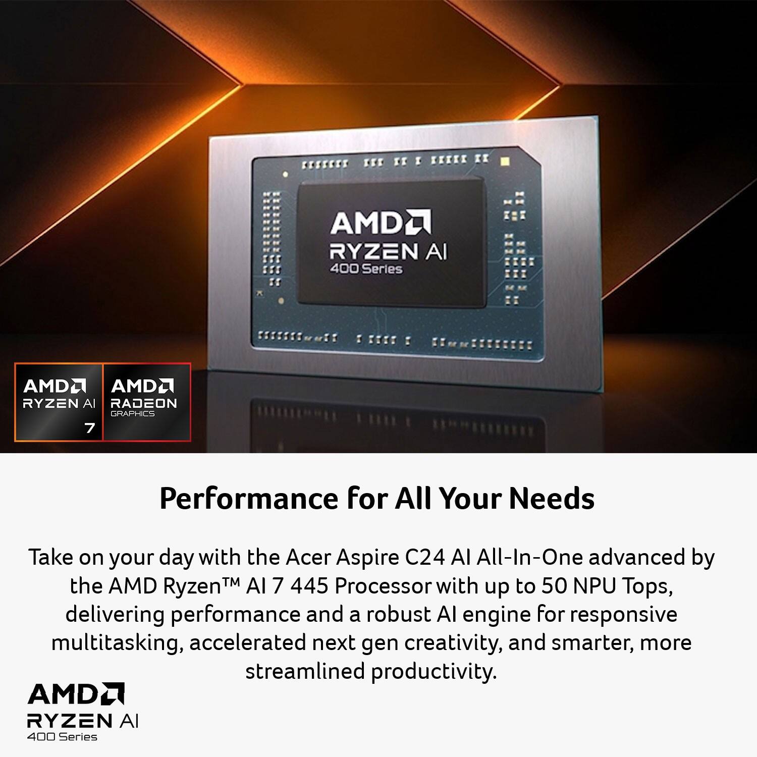 KEE KI I 12111 KI AMD RYZEN AI 400 Series AMD2 AMD2 RYZEN AI RADEON GRAPHICS 7 Performance for All Your Needs

Take on your day with the Acer Aspire C24 AI All-In-One advanced by the AMD TM AI 7 445 Processor with up to 50 NPU Tops, delivering performance and a robust AI engine for responsive multitasking, accelerated next-gen creativity, and smarter, more streamlined productivity. AMD RYZEN AI 400 Series