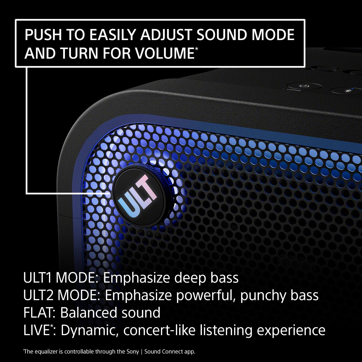 PUSH TO EASILY ADJUST SOUND MODE AND TURN FOR VOLUME*

ULT1 MODE: Emphasize deep bass  
ULT2 MODE: Emphasize powerful, punchy bass  
FLAT: Balanced sound  
LIVE: Dynamic, concert-like listening experience  

The equalizer is controllable through the Sony | Sound Connect app.