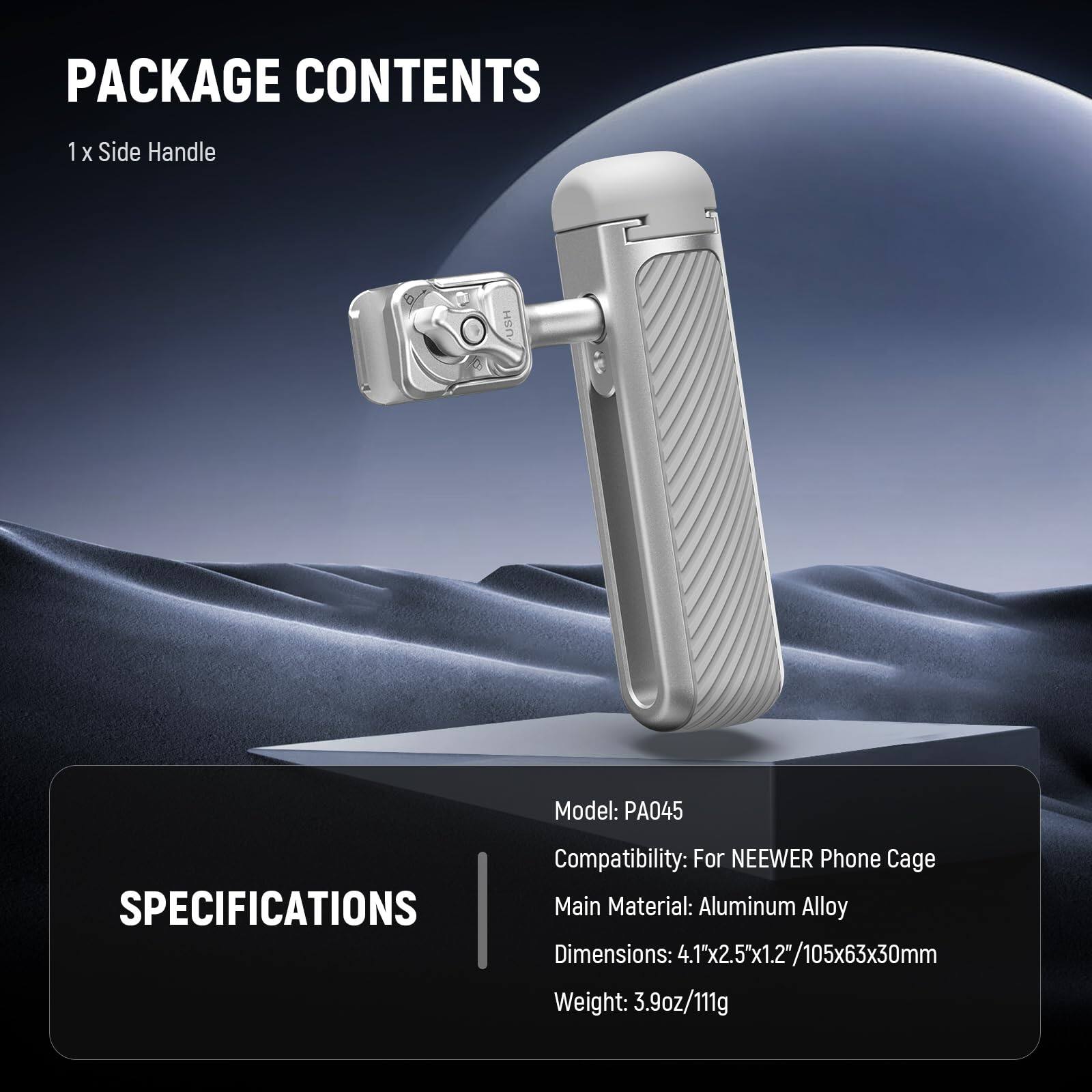 PACKAGE CONTENTS  
1 x Side Handle  

SPECIFICATIONS  
Model: PA045  
Compatibility: For NEEWER Phone Cage  
Main Material: Aluminum Alloy  
Dimensions: 4.1"x2.5"x1.2"/105x63x30mm  
Weight: 3.9oz/111g