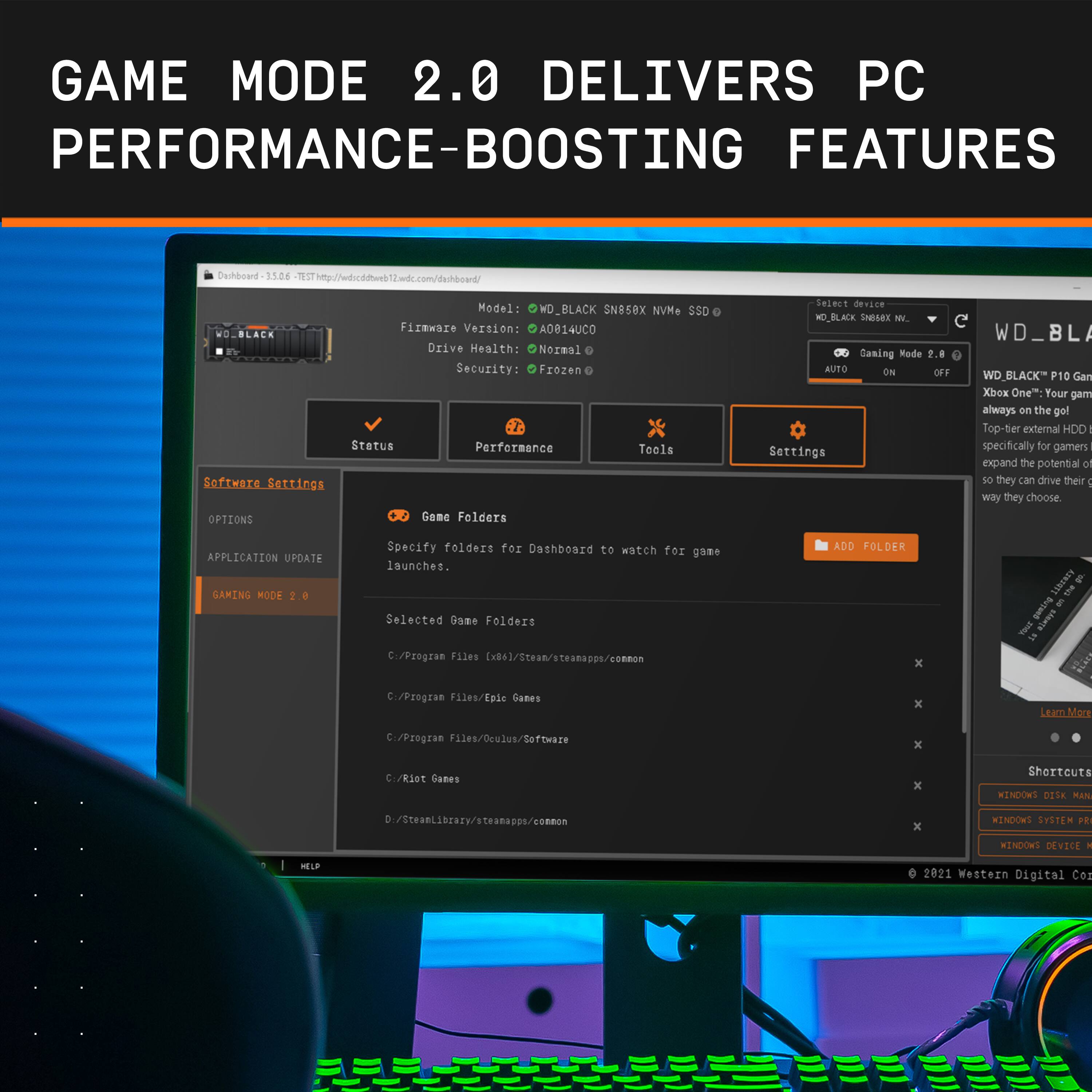GAME MODE 2.0 DELIVERS PC PERFORMANCE-BOOSTING FEATURES

Dihboard 15D6 1SThtp://wdscddtweb2wdc.com/danhboard/
Model: WD\_BLACK SN858X NvMe SSD
Firmware Version: A0014UC0
Drive Health: Normal
Security: Frozen
Status: Performance

Software Settings:
- Game Folders: Specify folders for Dashboard to watch for game launches.
- Application Update: Automatically update your game to the latest version.
- Gaming Mode 2.0: Enhance your gaming experience with optimized settings.
- Windows 10: Your game always on the go with the top-rated external HDD specifically for gamers.
- Expand the potential or storage so they can drive their way they choose.

APPLICATION UPDATE GAMING MODE 2.0:
- Specify folders for Dashboard to watch for game launches.
- Selected Game Folders: C:/Program Files/Steam/steamapps/common/PzGame Files [x86]/Steam/steamapps/common/Cities Skylines/steamapps/common/Cities Skylines/steamapps/common/Cities Skylines/steamapps/common/Cities Skylines/steamapps/common/Cities Skylines/steamapps/common/Cities Skylines/steamapps/common/Cities Skylines/steamapps/common/Cities Skylines/steamapps/common/Cities Skylines/steamapps/common/Cities Skylines/steamapps/common/Cities Skylines/steamapps/common/Cities Skylines/steamapps/common/Cities Skylines/steamapps/common/Cities Skylines/steamapps/common/Cities Skylines/steamapps/common/Cities Skylines/steamapps/common/Cities Skylines/steamapps/common/Cities Skylines/steamapps/common/Cities Skylines/steamapps/common/C