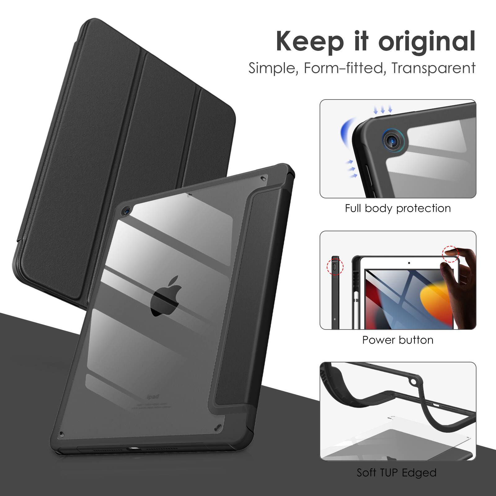 Keep it original  
Simple, Form-fitted, Transparent  
Full body protection  
Power button  
Soft TUP Edged