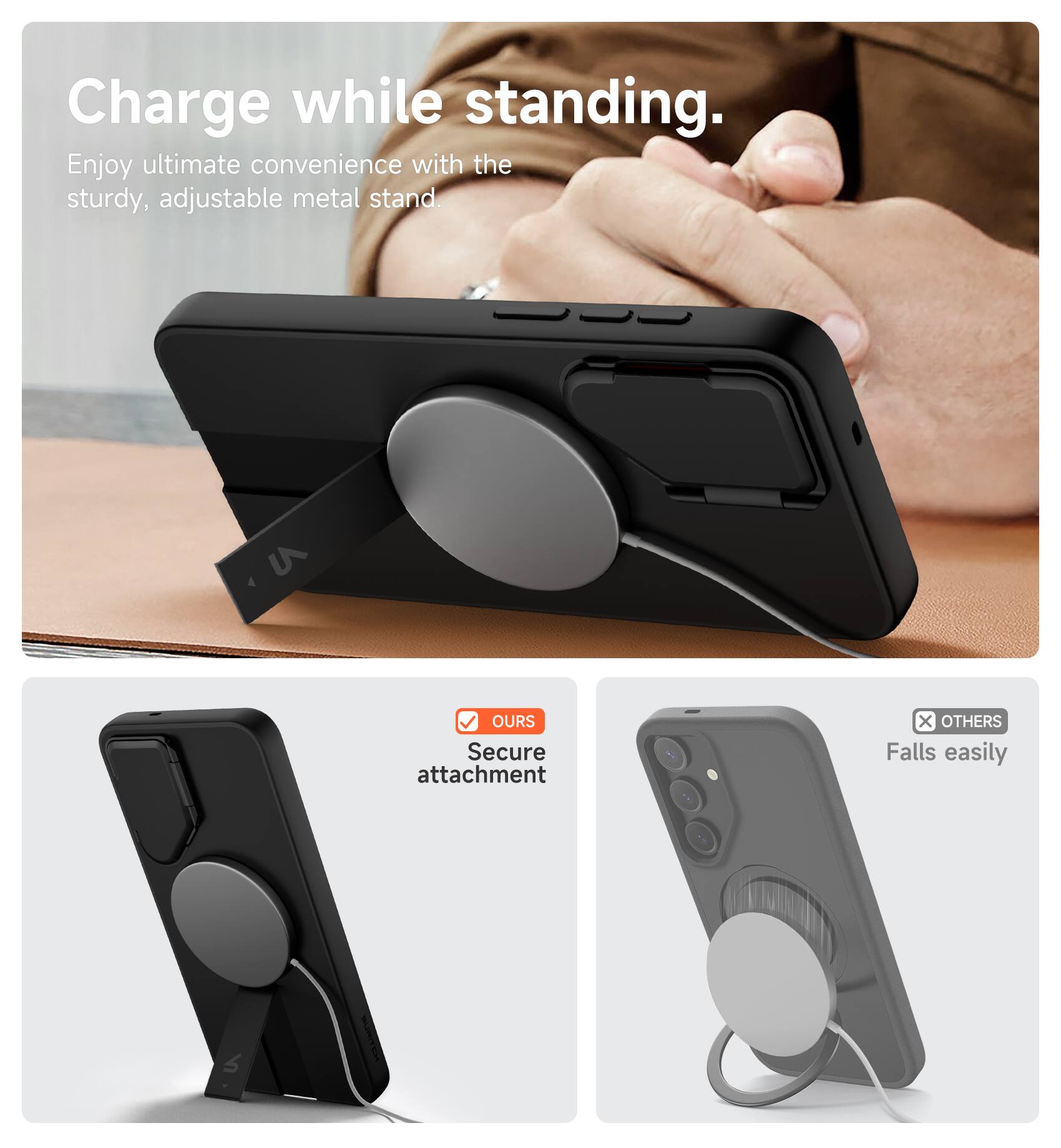 Charge while standing.  
Enjoy ultimate convenience with the sturdy, adjustable metal stand.  

OURS  
Secure attachment  

OTHERS  
Falls easily