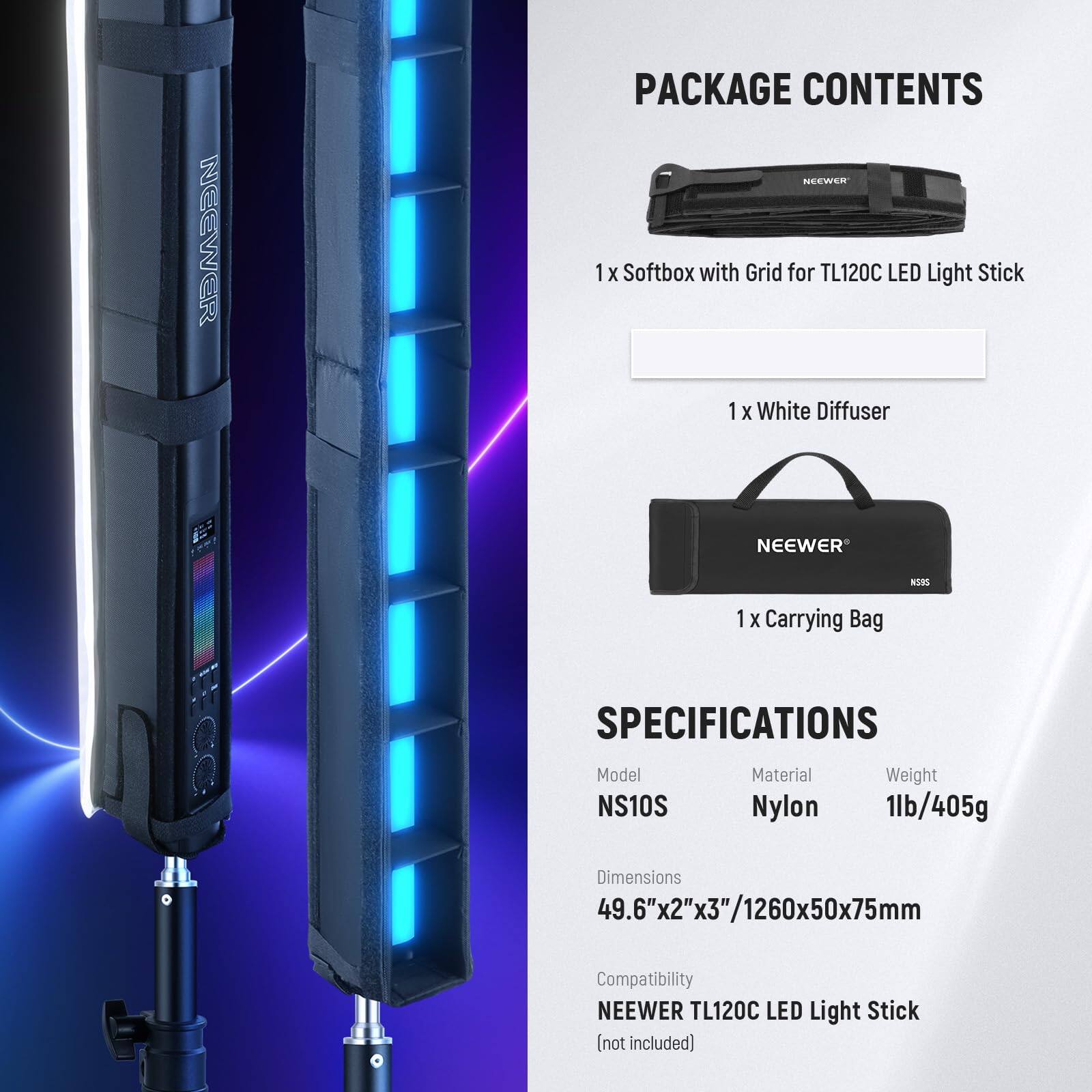PACKAGE CONTENTS

1 x Softbox with Grid for TL120C LED Light Stick  
1 x White Diffuser  
1 x Carrying Bag  

SPECIFICATIONS  
Model: NS10S  
Material: Nylon  
Weight: 1lb/405g  
Dimensions: 49.6"x2"x3"/1260x50x75mm  
Compatibility: NEEWER TL120C LED Light Stick (not included)
