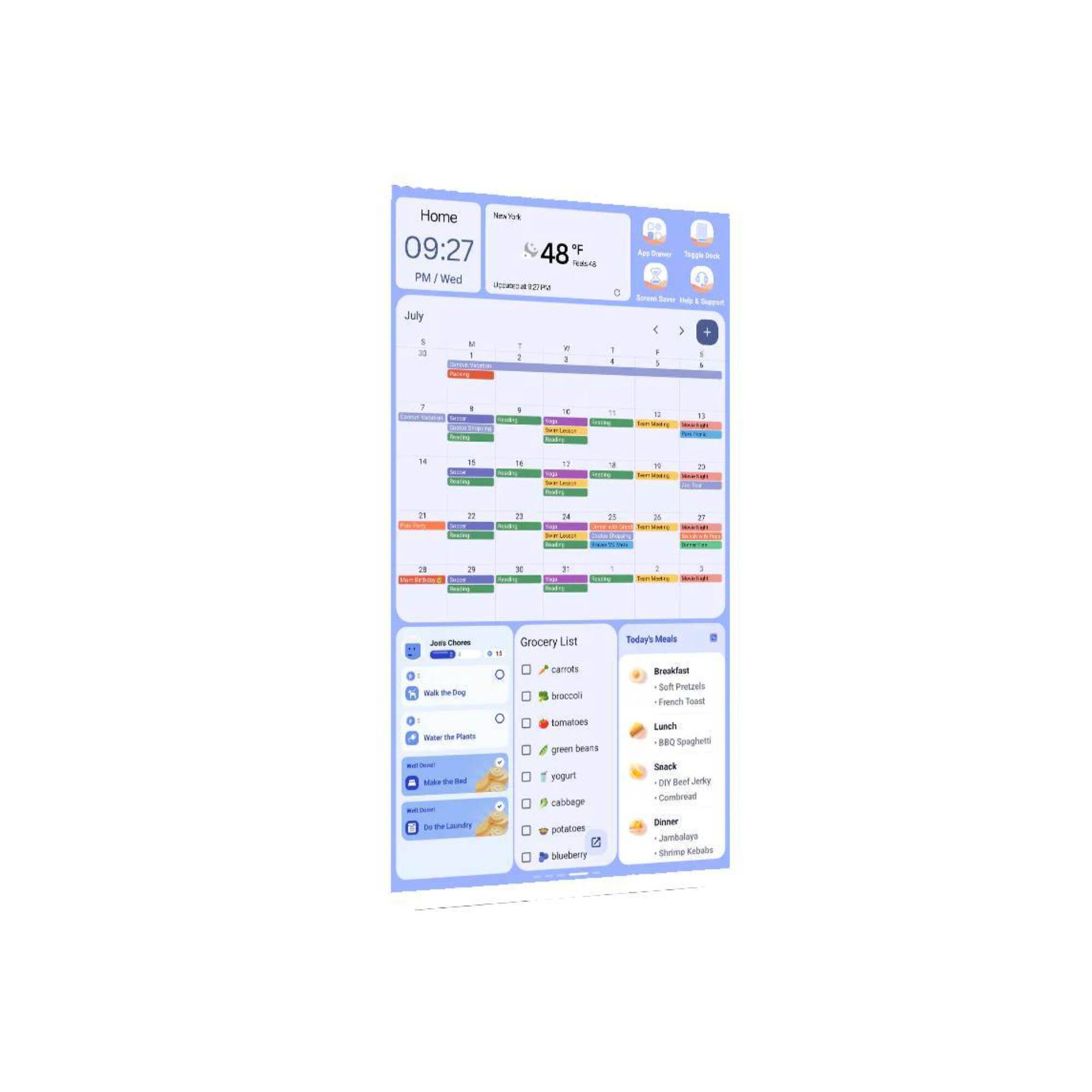 Home  
09:27 PM / Wed  
48°F  

July  
1 2 3 4 5 6 7 8 9 10 11 12 13 14 15 16 17 18 19 20 21 22 23 24 25 26 27 28 29 30 31  

Grocery List  
- carrots  
- broccoli  
- tomatoes  
- green beans  
- yogurt  
- cabbage  
- potatoes  
- blueberry  

Today's Meals  
Breakfast  
- Soft Pretzels  
- French Toast  

Lunch  
- BBQ Spaghetti  

Snack  
- Dry Beef Jerky  
- Cornbread  

Dinner  
- Jambalaya  
- Summer Kabobs  

Jois Choices  
- Walk the Dog  
- Water the Plants  
- Make the Bed  
- Do the Laundry
