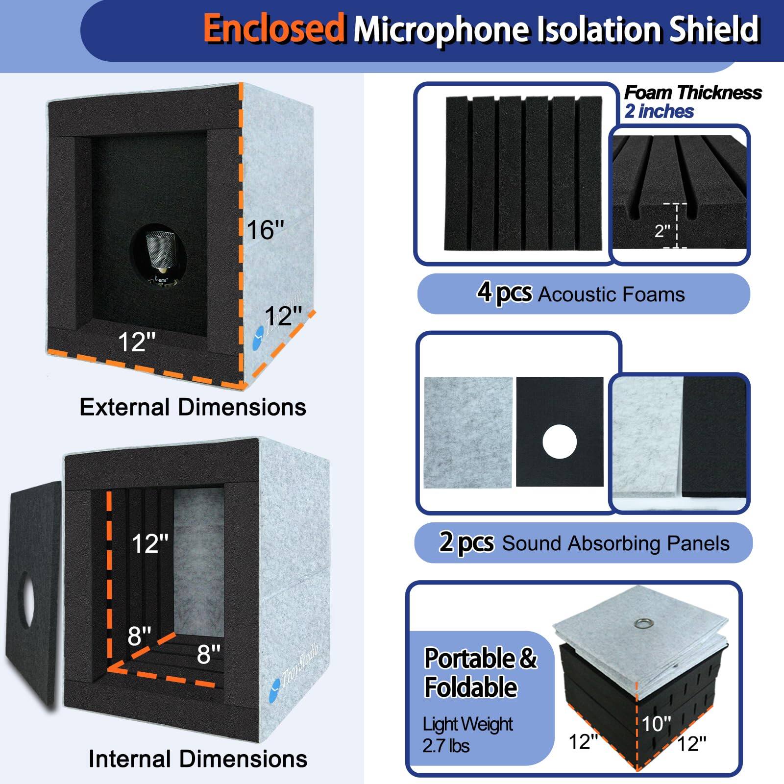 Enclosed Microphone Isolation Shield

- Foam Thickness: 2 inches
- 4 pcs Acoustic Foams
- 2 pcs Sound Absorbing Panels
- Portable & Foldable
- Light Weight: 2.7 lbs

External Dimensions:
- 16" x 12" x 12"

Internal Dimensions:
- 12" x 8" x 8"

Portable & Foldable:
- 12" x 10" x 12"