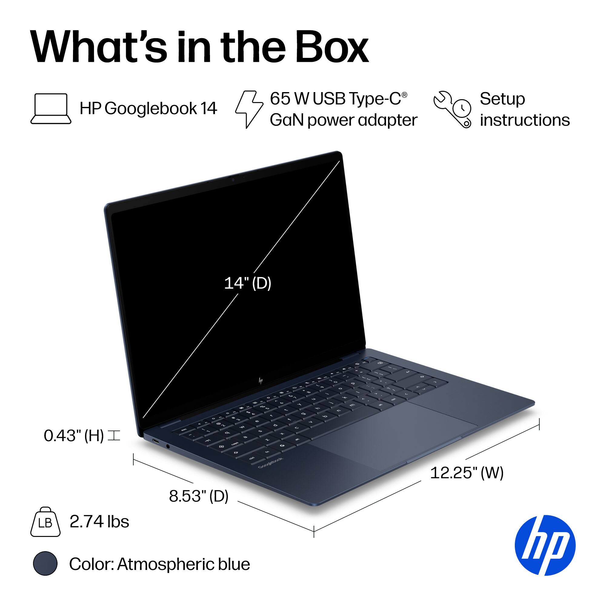 What's in the Box

HP Googlebook 14
65 W USB Type-C® GaN power adapter
Setup instructions

14" (D)
0.43" (H)
8.53" (D)
12.25" (W)
2.74 lbs
Color: Atmospheric blue