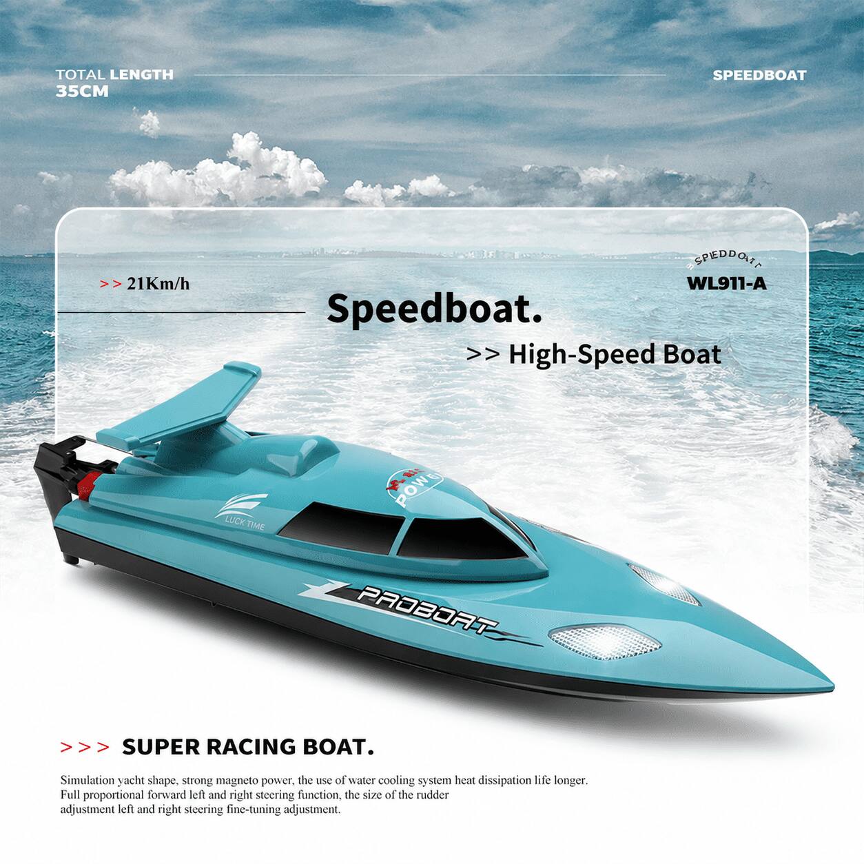 TOTAL LENGTH 35CM

SPEEDBOAT

>> 21Km/h

SPEDDONT WL911-A Speedboat >> High-Speed Boat

LUCK TIME

POWE PROBORT

SUPER RACING BOAT.

Simulation yacht shape, strong magneto power, the use of water cooling system heat dissipation life longer. Full proportional forward left and right steering function, the size of the rudder adjustment left and right steering fine-tuning adjustment.