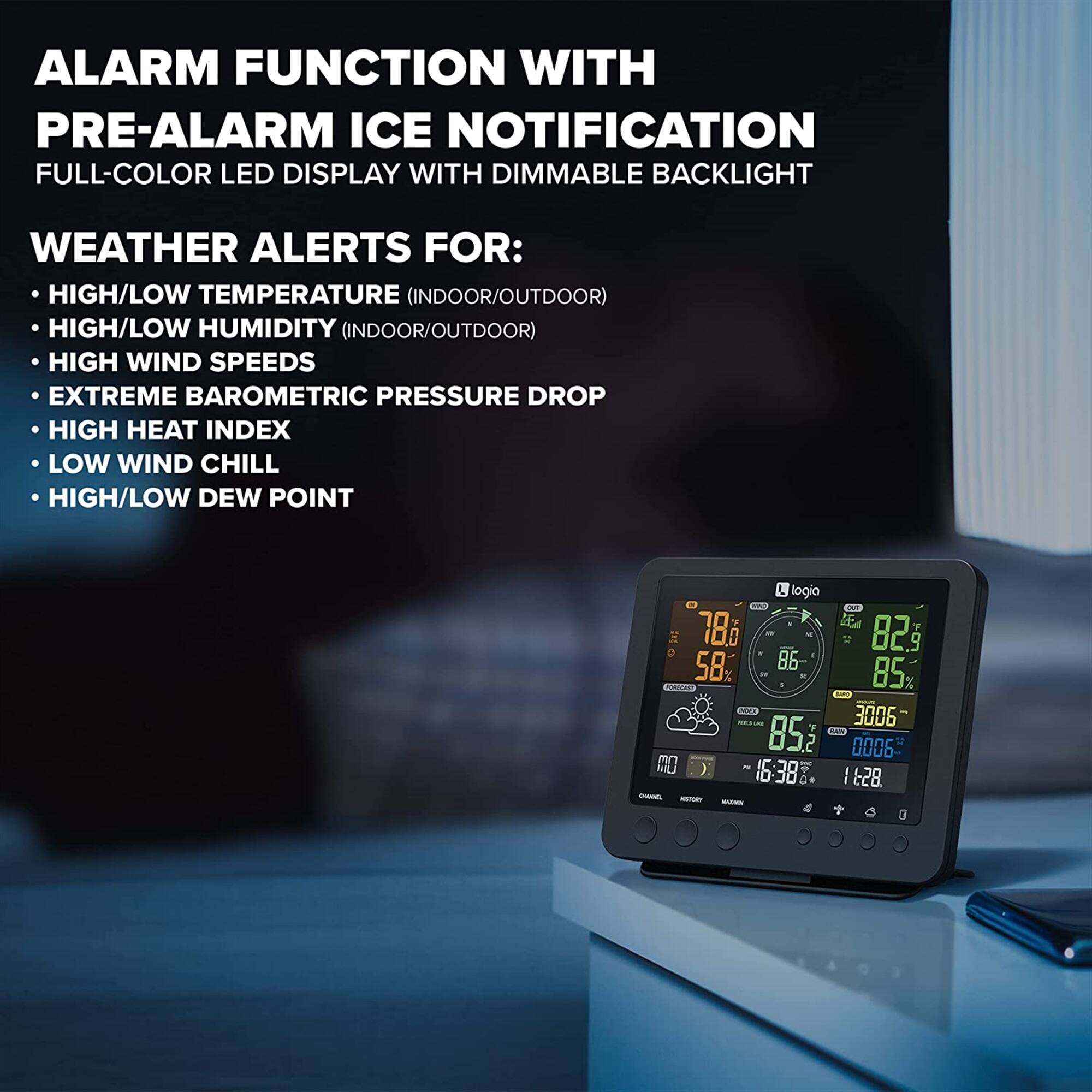 ALARM FUNCTION WITH PRE-ALARM ICE NOTIFICATION  
FULL-COLOR LED DISPLAY WITH DIMMABLE BACKLIGHT  

WEATHER ALERTS FOR:  
- HIGH/LOW TEMPERATURE (INDOOR/OUTDOOR)  
- HIGH/LOW HUMIDITY (INDOOR/OUTDOOR)  
- HIGH WIND SPEEDS  
- EXTREME BAROMETRIC PRESSURE DROP  
- HIGH HEAT INDEX  
- LOW WIND CHILL  
- HIGH/LOW DEW POINT  

logia 78i  
- 2 82 5 58 86 85 %  
BN 3006 Y DAN 853 2 0006  
16:38 I 628 -
