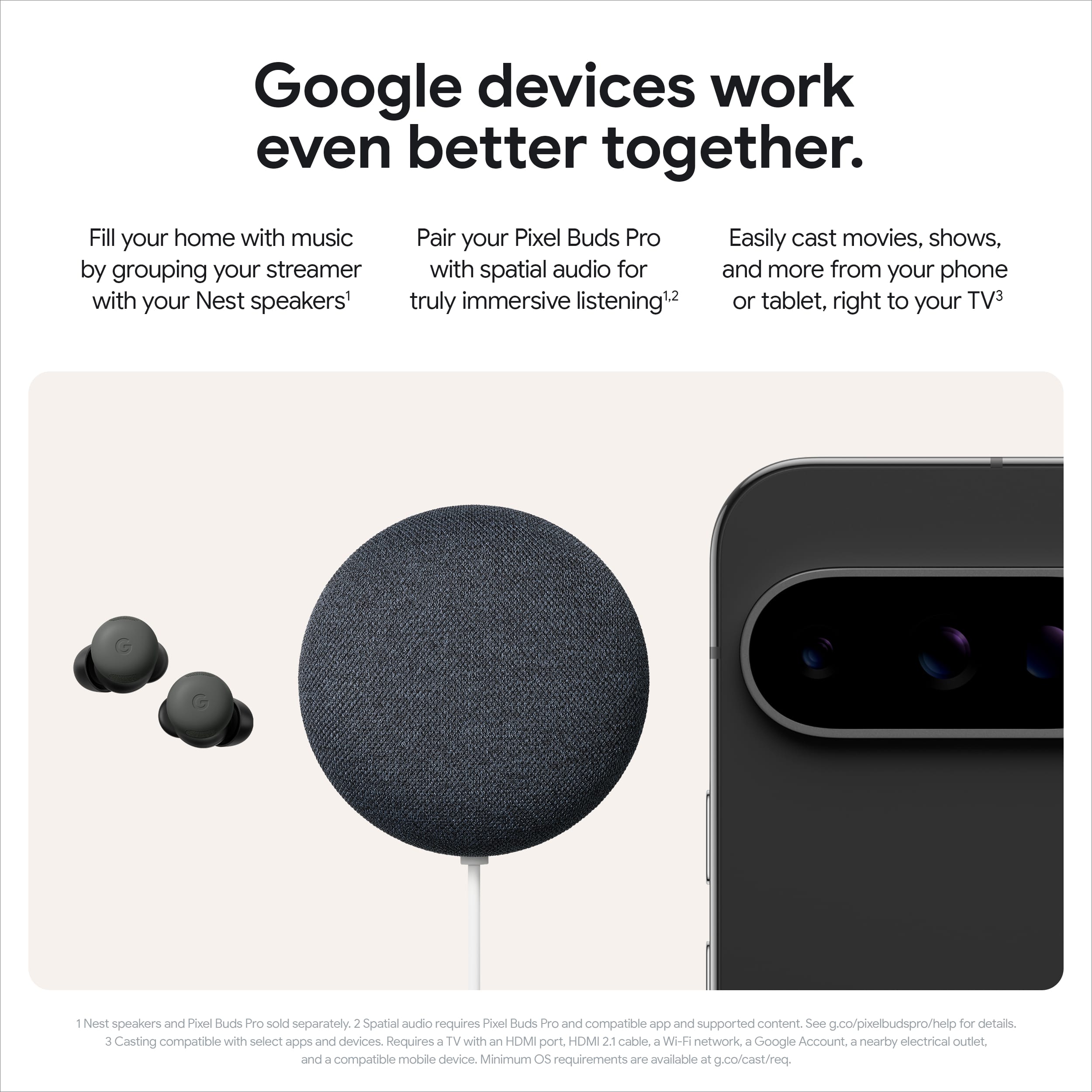 Google devices work even better together. Fill your home with music by grouping your streamer with your Nest speakers. Pair your Pixel Buds Pro with spatial audio for truly immersive listening. Easily cast movies, shows, and more from your phone or tablet, right to your TV. Nest speakers and Pixel Buds Pro sold separately. Spatial audio requires Pixel Buds Pro and compatible app and supported content. See g.co/pixelbudspro/help for details. Casting compatible with select apps and devices. Requires a TV with an HDMI port, HDMI 2.1 cable, a Wi-Fi network, a Google Account, and a nearby electrical outlet. Minimum OS requirements are available at g.co/cast/req.