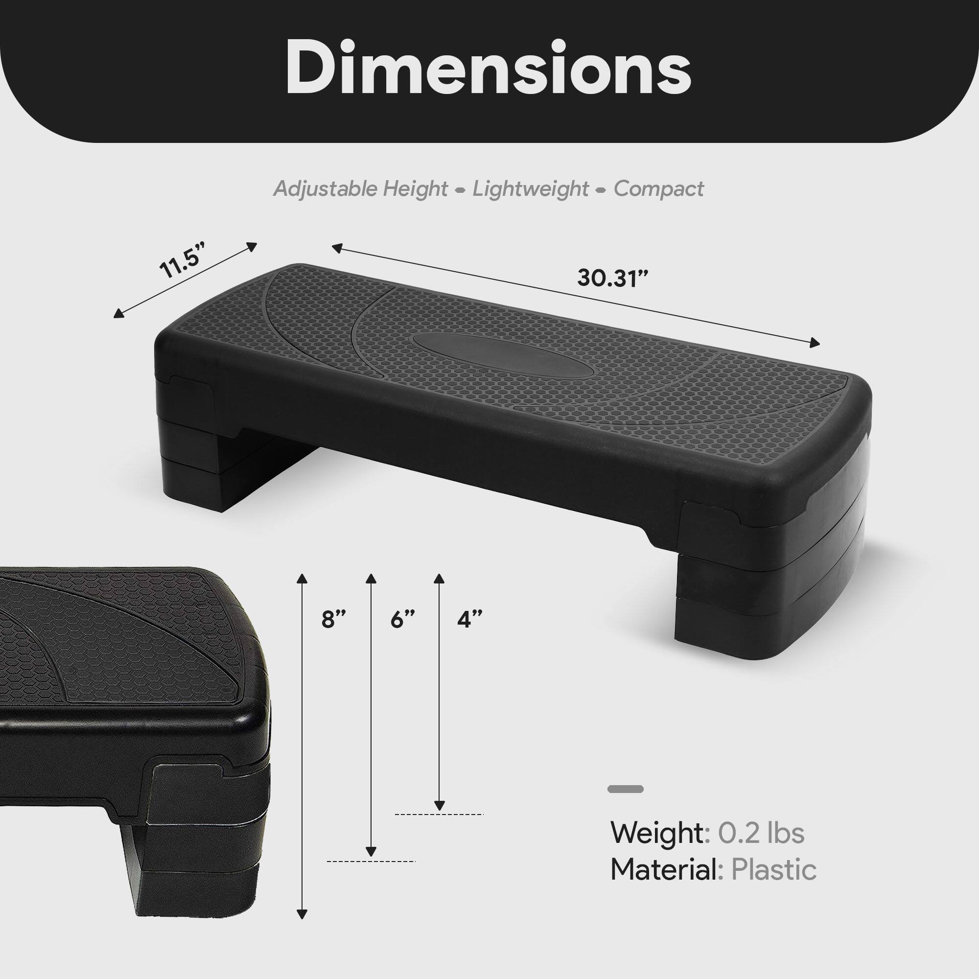 Dimensions: Adjustable Height - Lightweight - Compact  
Length: 30.31"  
Width: 11.5"  
Height: 8" - 6" - 4"  
Weight: 0.2 lbs  
Material: Plastic