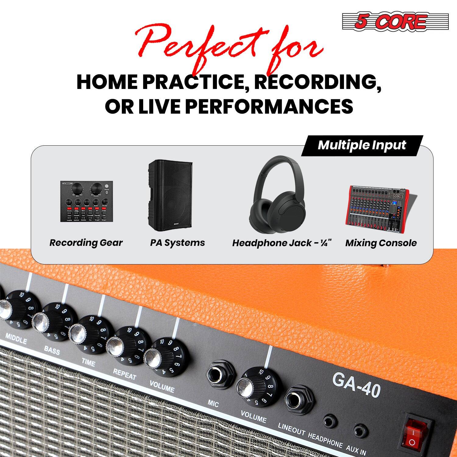 Perfect for  
HOME PRACTICE, RECORDING, OR LIVE PERFORMANCES  

5 CORE  

Multiple Input  
Recording Gear  
PA Systems  
Headphone Jack - 1/4"  
Mixing Console  

GA-40  

MIDDLE  
BASS  
TIME  
REPEAT  
VOLUME  
MIC  
VOLUME  
LINEOUT  
HEADPHONE  
AUX IN