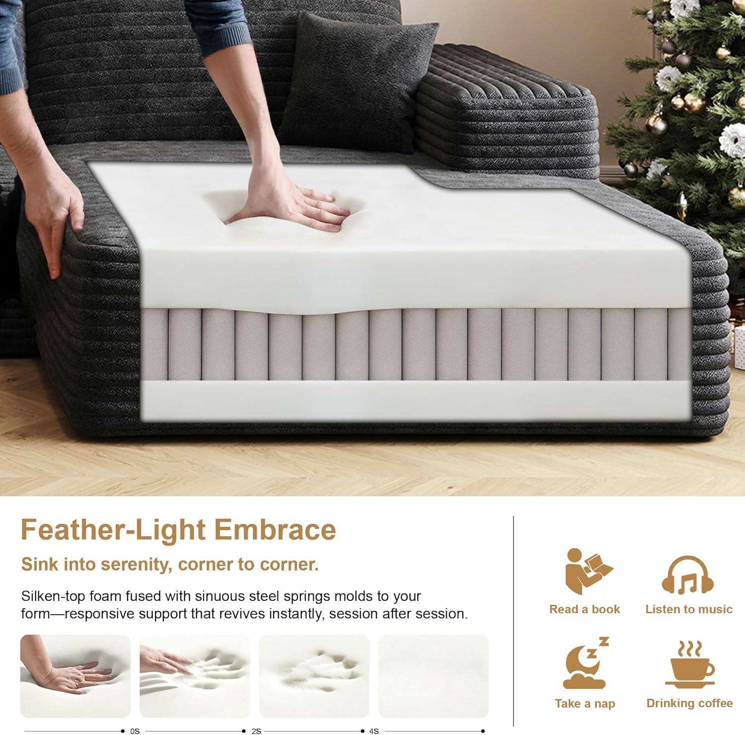 Feather-Light Embrace  
Sink into serenity, corner to corner.  
Silken-top foam fused with sinuous steel springs molds to your form—responsive support that revives instantly, session after session.  

Read a book  
Listen to music  
Take a nap  
Drinking coffee
