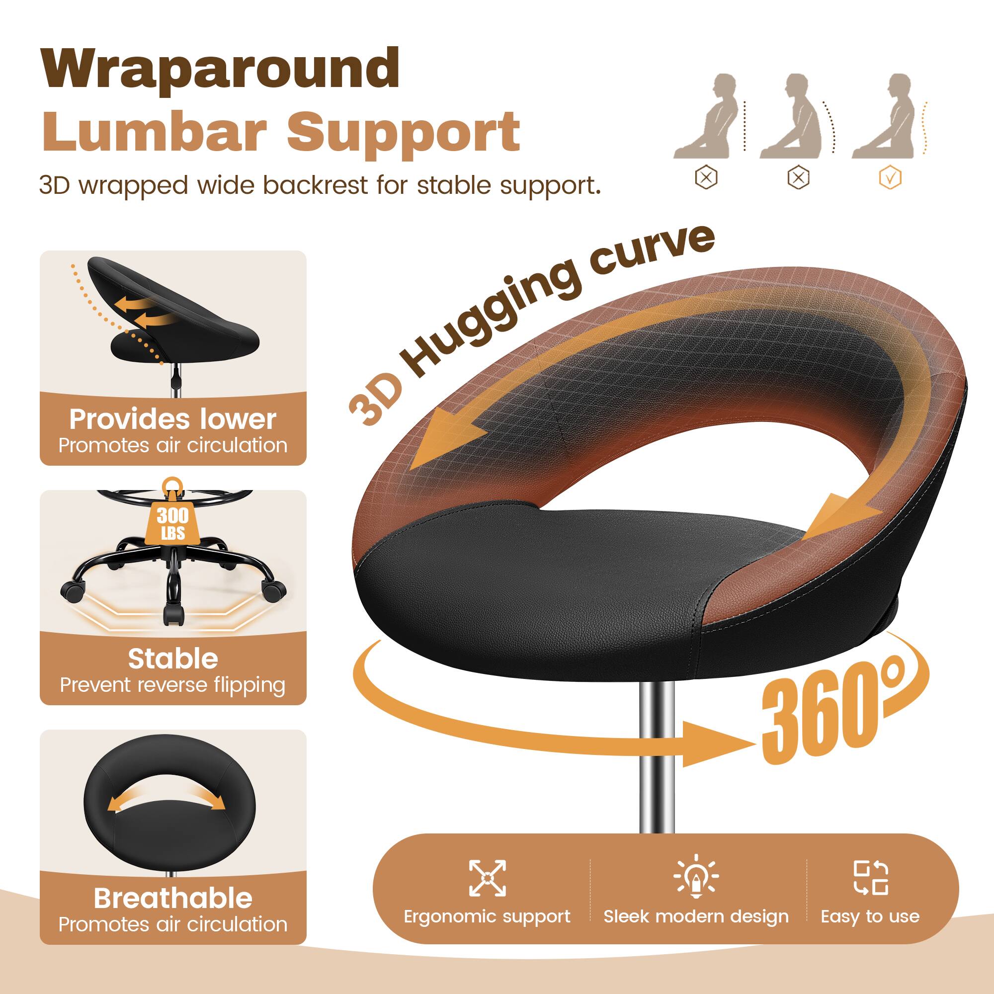 Wraparound Lumbar Support  
3D wrapped wide backrest for stable support.  

3D Hugging curve  
Provides lower back support  
Promotes air circulation  

300 LBS  
Stable  
Prevent reverse flipping  

Breathable  
Promotes air circulation  

Ergonomic support  
Sleek modern design  
Easy to use