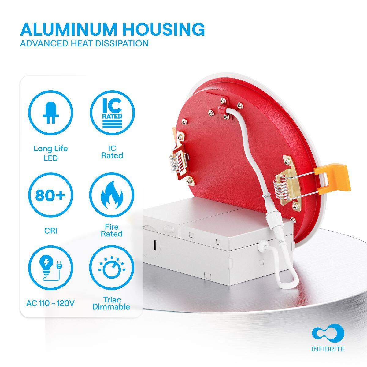 ALUMINUM HOUSING  
ADVANCED HEAT DISSIPATION  

- Long Life LED  
- IC Rated  
- 80+ CRI  
- Fire Rated  
- AC 110 - 120V  
- Triac Dimmable  

INFIBRITE