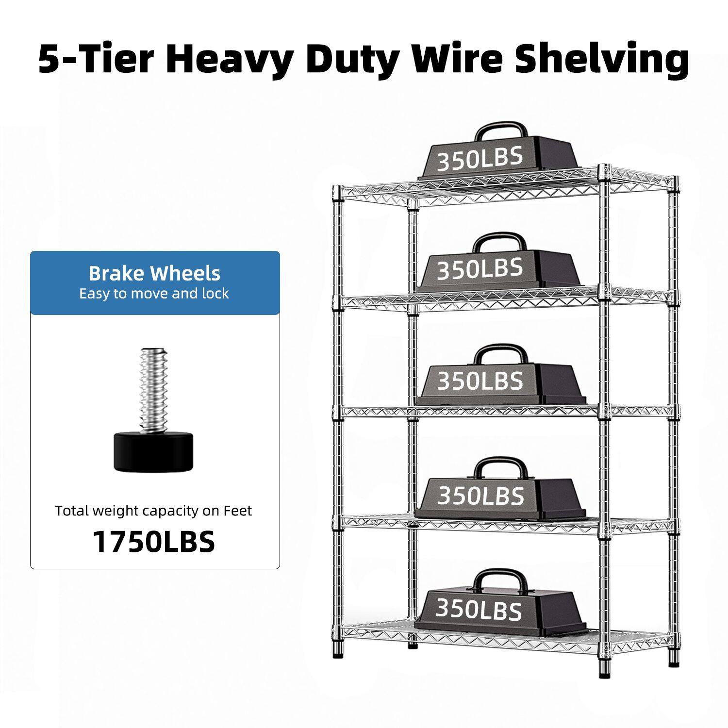 5-Tier Heavy Duty Wire Shelving

Brake Wheels
Easy to move and lock

Total weight capacity on Feet
1750LBS

350LBS
350LBS
350LBS
350LBS
350LBS