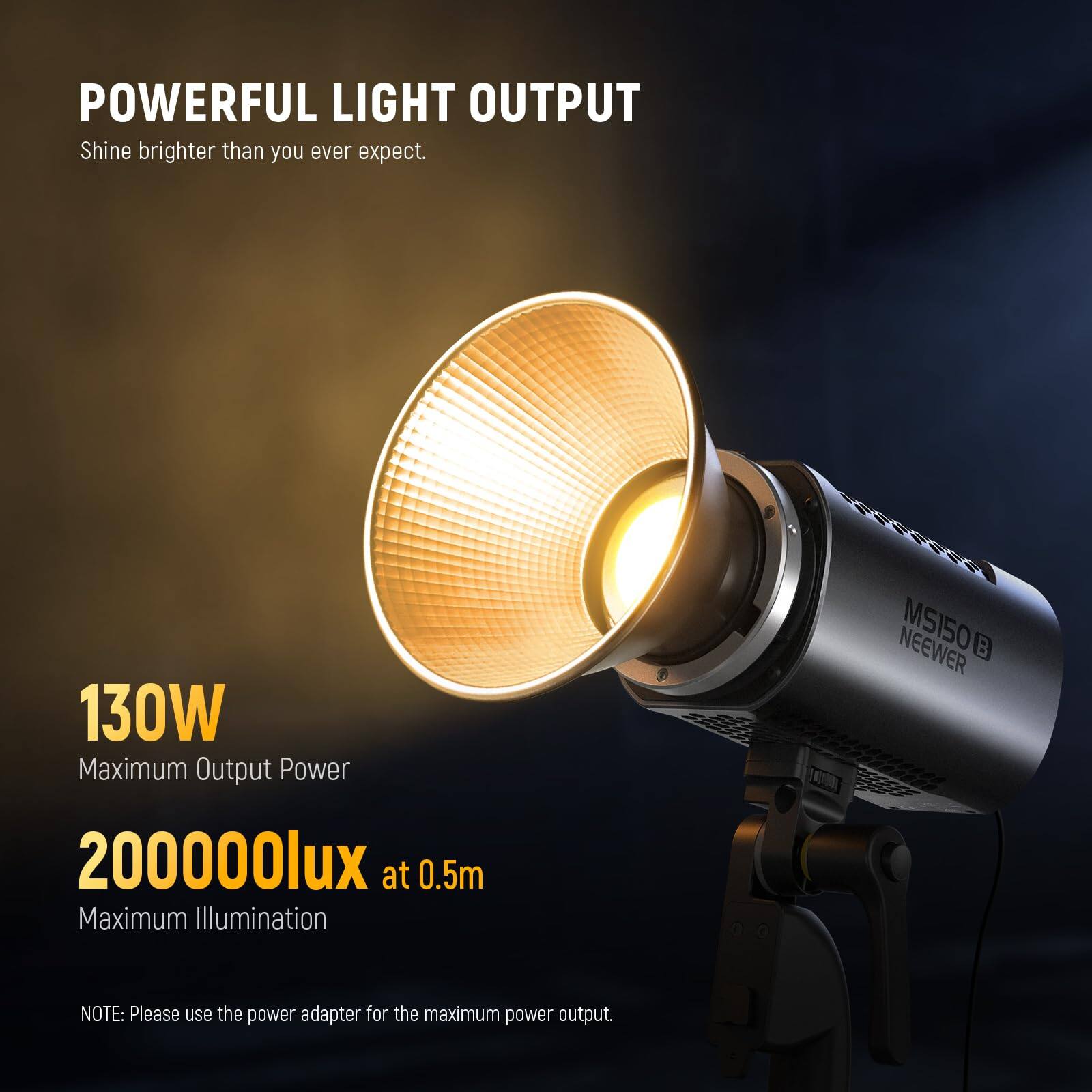 POWERFUL LIGHT OUTPUT  
Shine brighter than you ever expect.  

130W  
Maximum Output Power  

200000lux at 0.5m  
Maximum Illumination  

NEEWER MS150 B  

NOTE: Please use the power adapter for the maximum power output.
