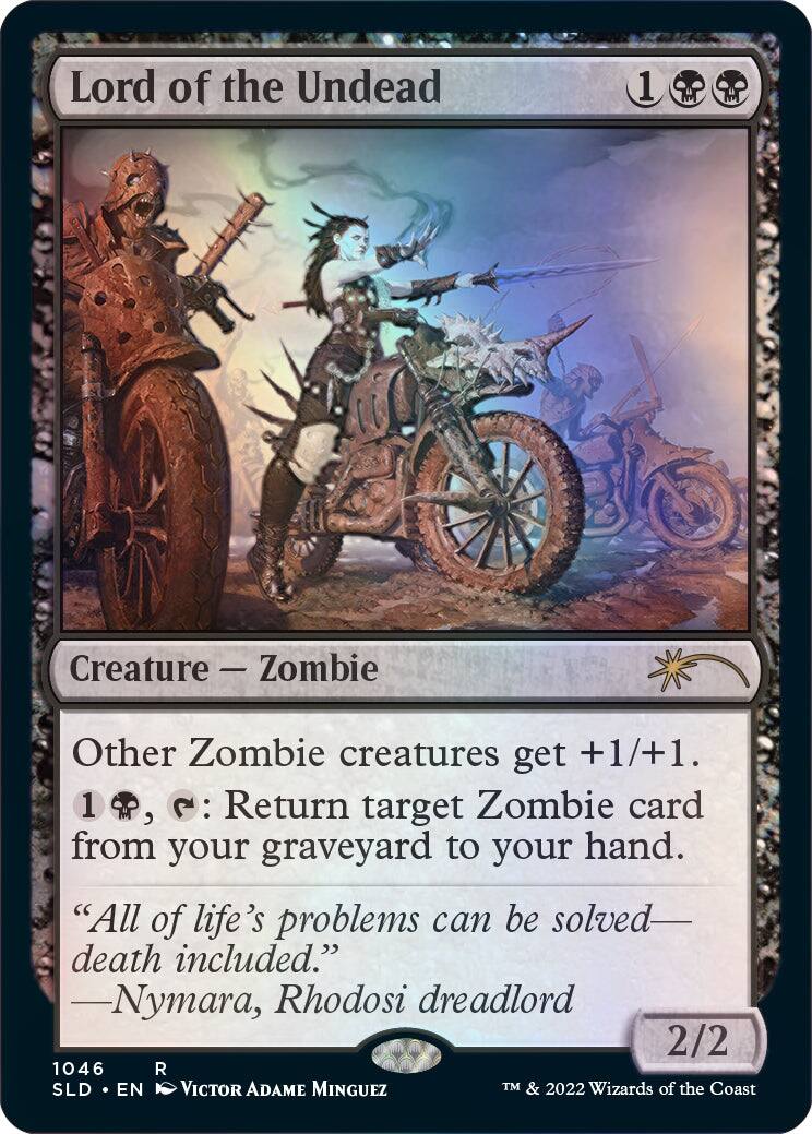 Lord of the Undead  
Creature - Zombie  
Other Zombie creatures get +1/+1.  
1, : Return target Zombie card from your graveyard to your hand.  
"All of life's problems can be solved—death included."  
—Nymara, Rhodosi dreadlord  
2/2  
1046 R  
SLD • EN  
Victor Adame Minguez  
TM & 2022 Wizards of the Coast