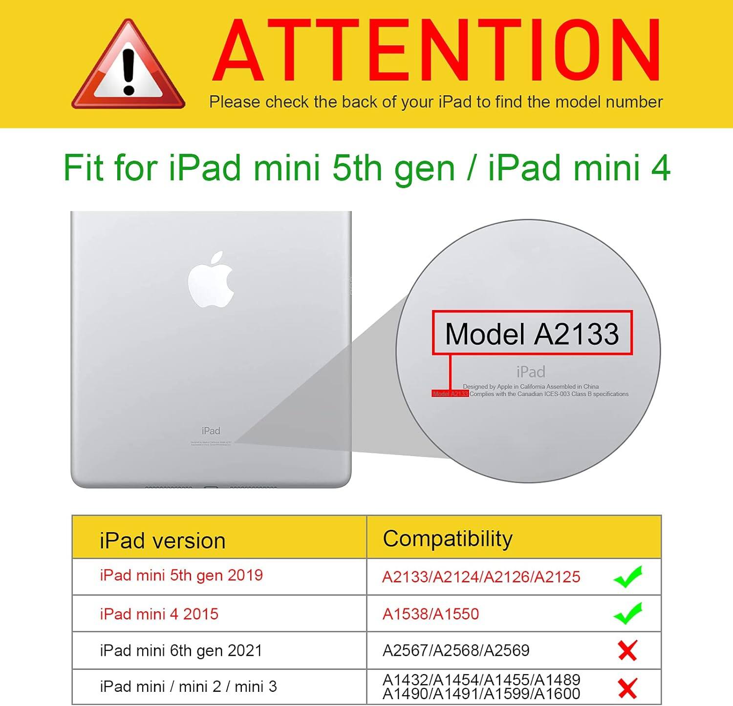 ! ATTENTION Please check the back of your iPad to find the model number

Fit for iPad mini 5th gen / iPad mini 4

Model A2133

iPad Designed by Apple in California Assembled in China Complies with the Canadian CES-003 Class B specifications

iPad

iPad version
- iPad mini 5th gen 2019
- iPad mini 4 2015
- iPad mini 6th gen 2021
- iPad mini / mini 2 / mini 3

Compatibility
- A2133/A2124/A2126/A2125 ✓
- A1538/A1550 ✓
- A2567/A2568/A2569 ✗
- A1432/A1454/A1455/A1489/A1490/A1491/A1599/A1600 ✗