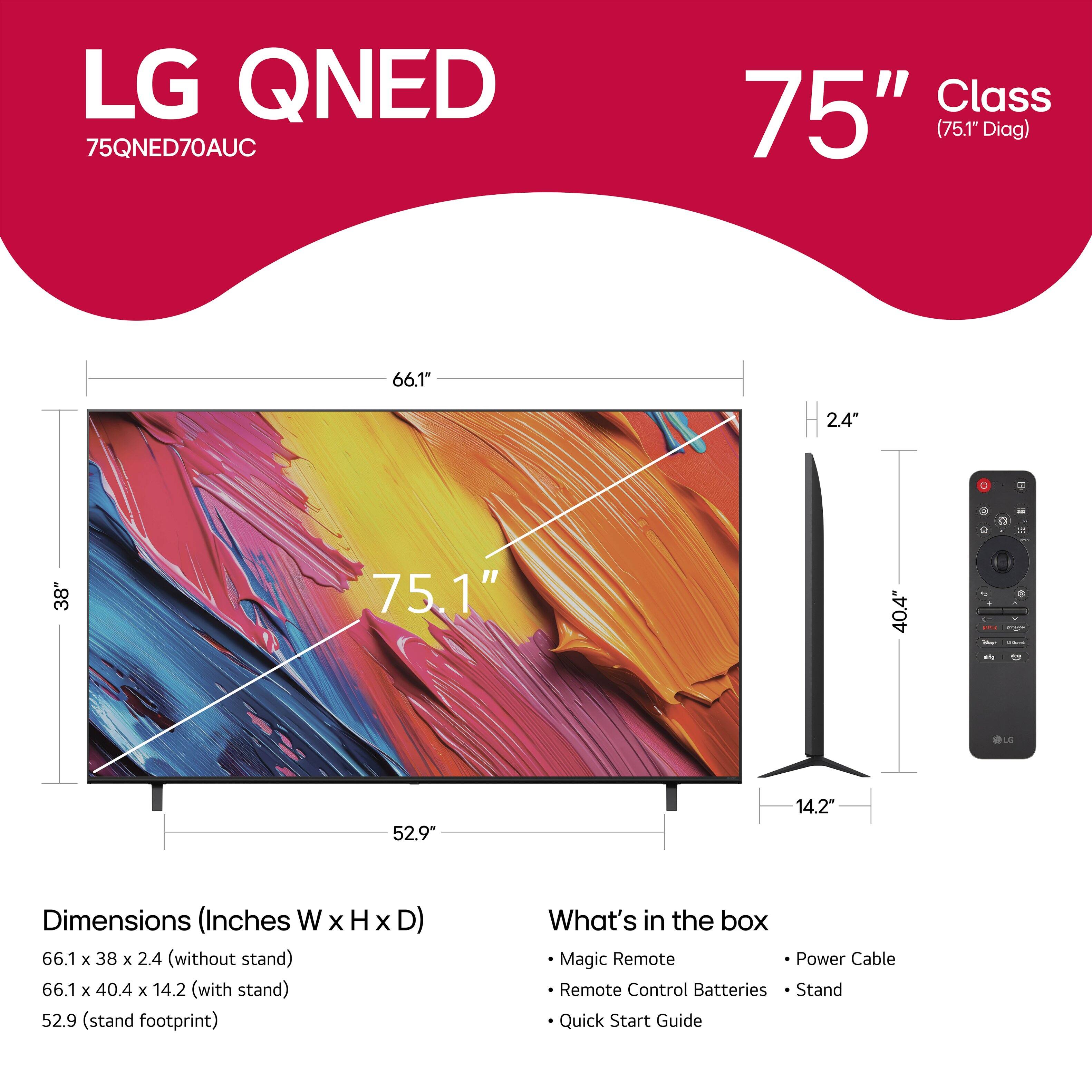 LG QNED 75QNED70AUC Class 75" (75.1" Diag) 66.1" 2.4" - 14.2" - 40.4" 75.1" 52.9* 14.2" Dimensions (Inches W x H X D) 66.1 x 38 x 2.4 (without stand) 66.1 x 40.4 x 14.2 (with stand) 52.9 (stand footprint) What's in the box Magic Remote Power Cable Remote Control Batteries Stand Quick Start Guide