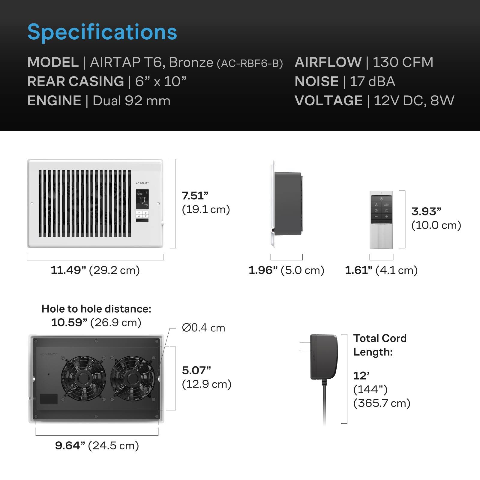 Specifications  
MODEL | AIRTAP T6, Bronze (AC-RBF6-B)  
AIRFLOW | 130 CFM  
REAR CASING | 6" x 10"  
NOISE | 17 dBA  
ENGINE | Dual 92 mm  
VOLTAGE | 12V DC, 8W  

ACTIVITY  
7.51" (19.1 cm)  
11.49" (29.2 cm)  
1.96" (5.0 cm)  
1.61" (4.1 cm)  
Hole to hole distance: 10.59" (26.9 cm)  
5.07" (12.9 cm)  
Total Cord Length: 12' (144") (365.7 cm)  
9.64" (24.5 cm)