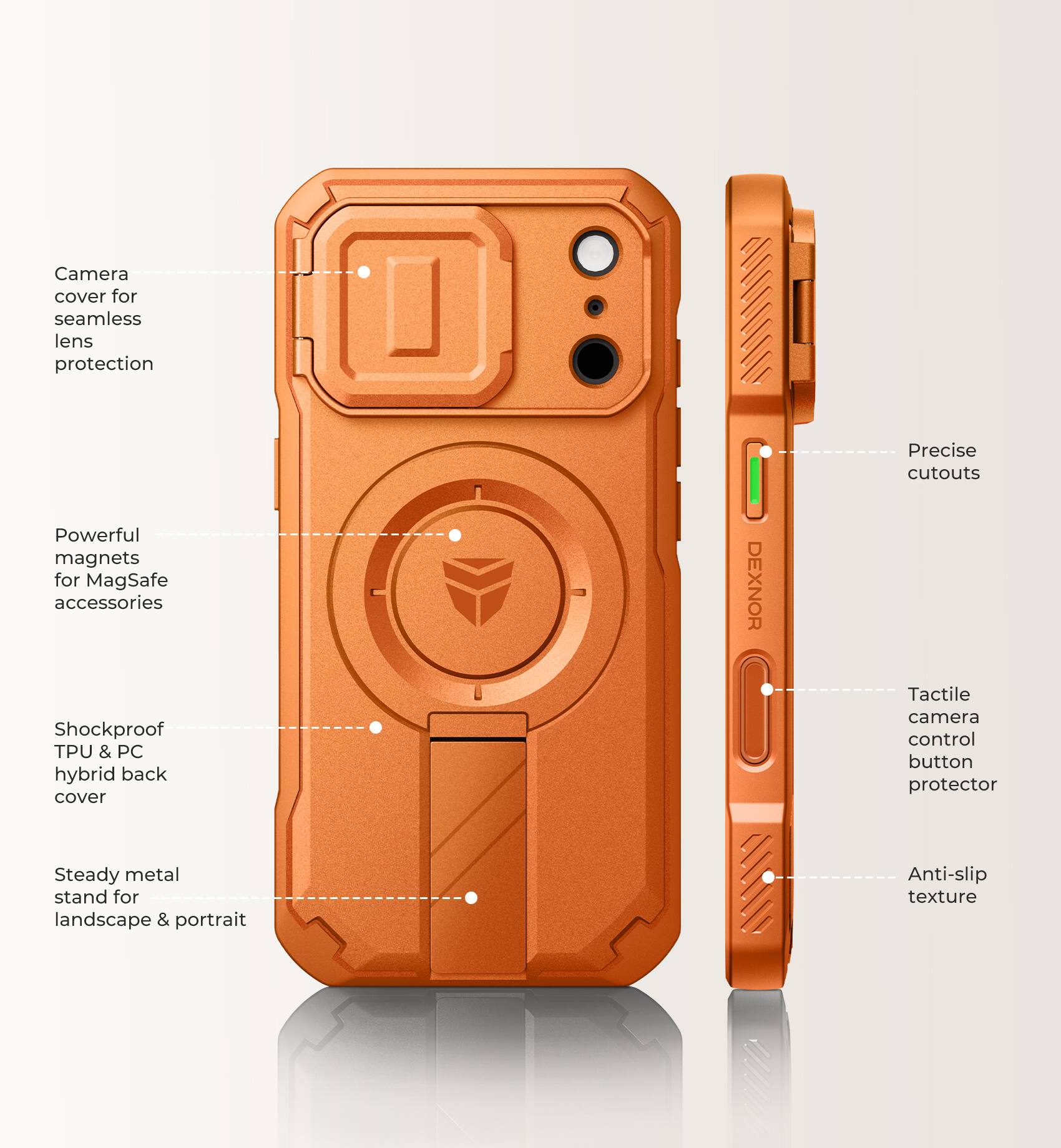 Camera cover for seamless lens protection  
Powerful magnets for MagSafe accessories  
Shockproof TPU & PC hybrid back cover  
DEXNOR  
Precise cutouts  
Tactile camera control button protector  
Steady metal stand for landscape & portrait  
Anti-slip texture