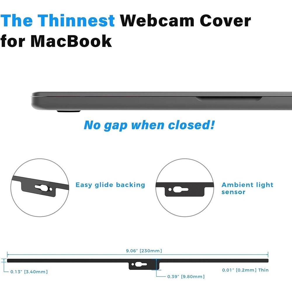 The Thinnest Webcam Cover for MacBook

No gap when closed!

Easy glide backing

Ambient light sensor

9.06" [230mm]

0.13" [3.40mm]

0.39" [9.80mm]

0.01" [0.2mm] Thin