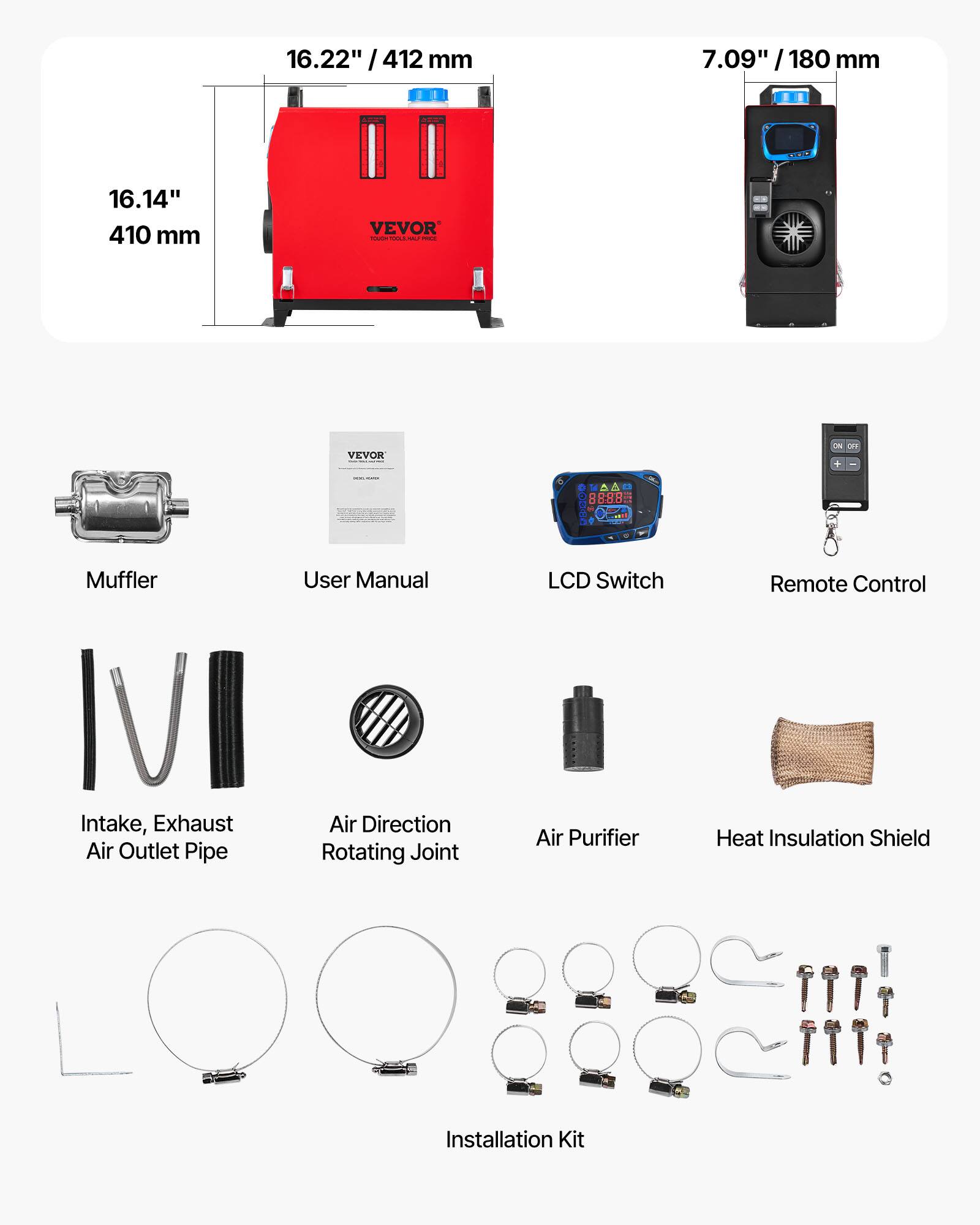 16.22" / 412 mm  
7.09" / 180 mm  
16.14" / 410 mm  

VEVOR  

Muffler  
User Manual  
LCD Switch  
Remote Control  
Intake, Exhaust Air Outlet Pipe  
Air Direction Rotating Joint  
Air Purifier  
Heat Insulation Shield  
Installation Kit