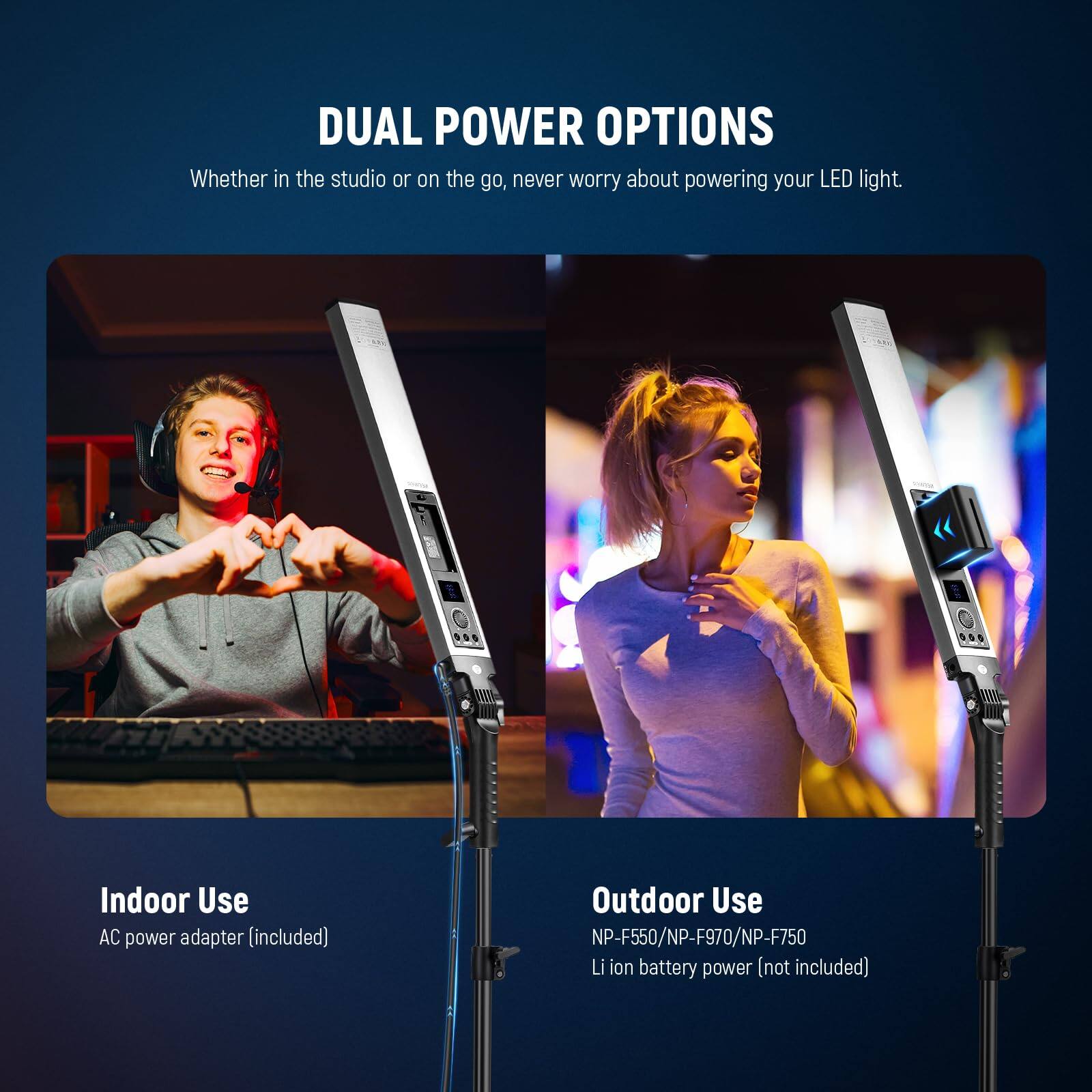 DUAL POWER OPTIONS  
Whether in the studio or on the go, never worry about powering your LED light.  

Indoor Use  
AC power adapter (included)  

Outdoor Use  
NP-F550/NP-F970/NP-F750  
Li ion battery power (not included)
