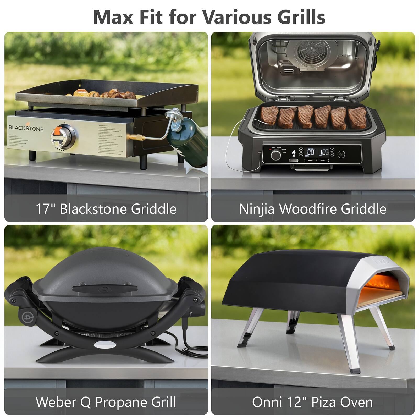 Max Fit for Various Grills

17" Blackstone Griddle

Ninja Woodfire Griddle

Weber Q Propane Grill

Onni 12" Pizza Oven