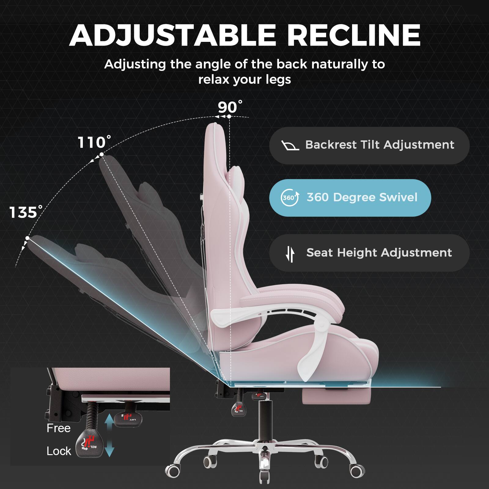 ADJUSTABLE RECLINE  
Adjusting the angle of the back naturally to relax your legs  

- Backrest Tilt Adjustment  
- 360 Degree Swivel  
- Seat Height Adjustment  
- Free Lock  

135°  
110°  
90°