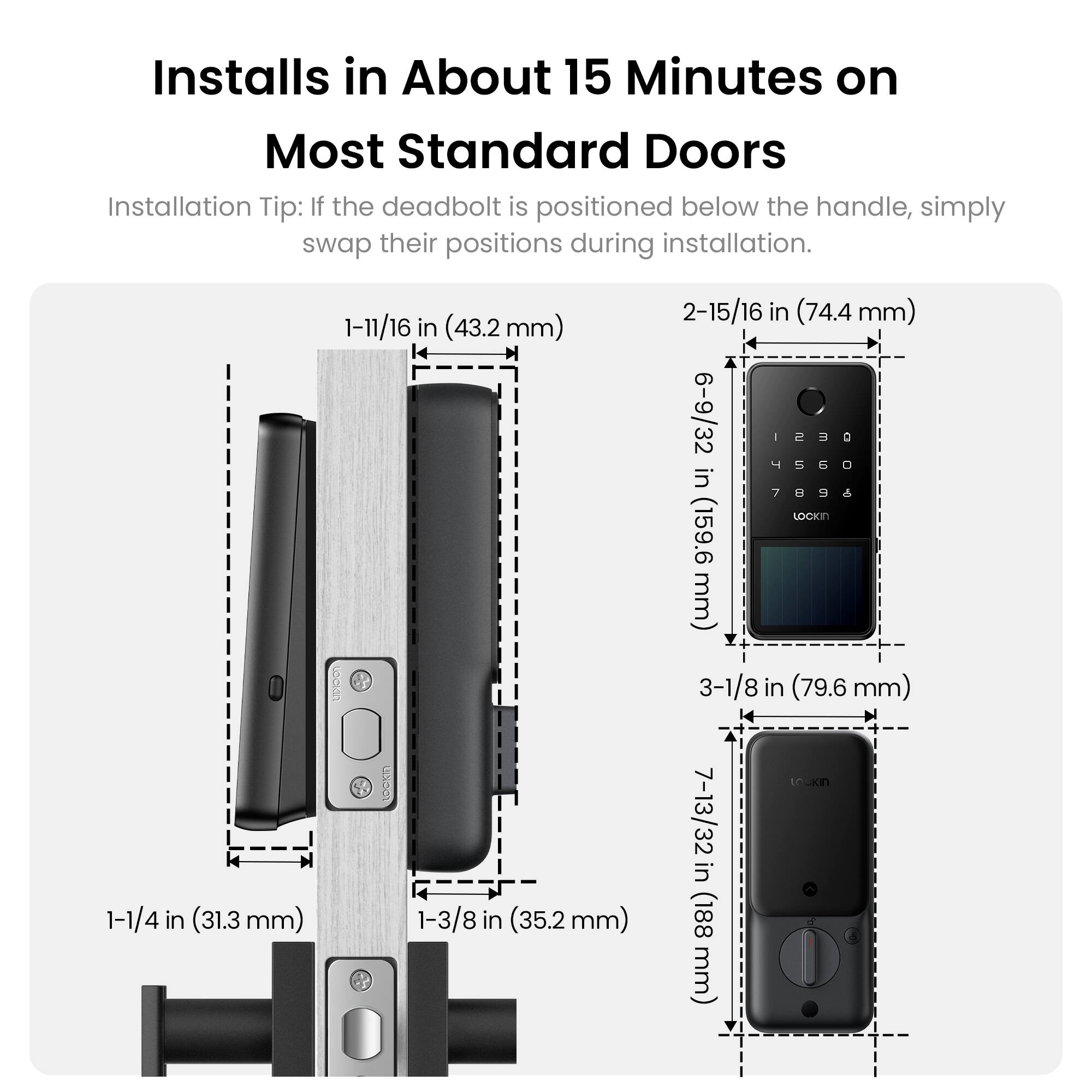 Installs in About 15 Minutes on Most Standard Doors

Installation Tip: If the deadbolt is positioned below the handle, simply swap their positions during installation.

1-11/16 in (33.2 mm)  
1-1/4 in (31.3 mm)  
1-3/8 in (35.2 mm)  
2-15/16 in (74.4 mm)  
6-9/32 in (159.6 mm)  
3-1/8 in (79.6 mm)  
7-13/32 in (188 mm)