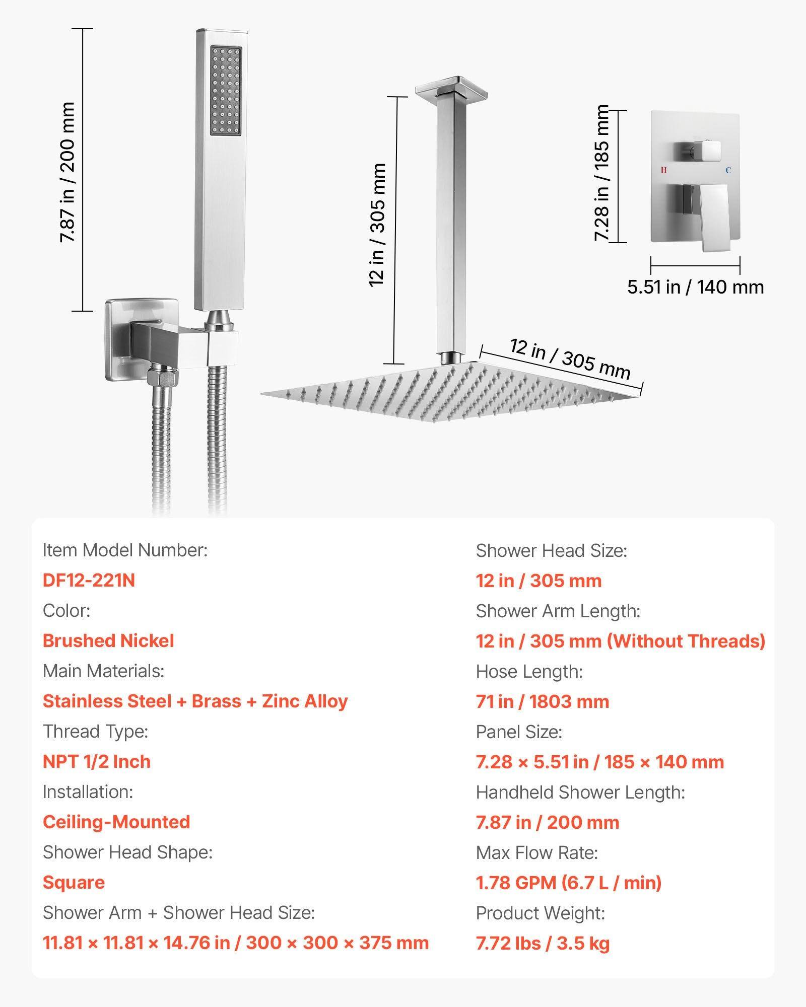 mm 200 / in 7.87 mm 305 / in 12 mm 185 / in 7.28 I 5.51 in / 140 mm 12 in / 305 mm Item Model Number: DF12-221N Color: Brushed Nickel Main Materials: Stainless Steel + Brass + Zinc Alloy Thread Type: NPT 1/2 Inch Installation: Ceiling-Mounted Shower Head Shape: Square Shower Arm + Shower Head Size: 11.81 x 11.81 x 14.76 in / 300 x 300 x 375 mm Shower Head Size: 12 in / 305 mm Shower Arm Length: 12 in / 305 mm (Without Threads) Hose Length: 71 in / 1803 mm Panel Size: 7.28 x 5.51 in / 185 x 140 mm Handheld Shower Length: 7.87 in / 200 mm Max Flow Rate: 1.78 GPM (6.7 L / min