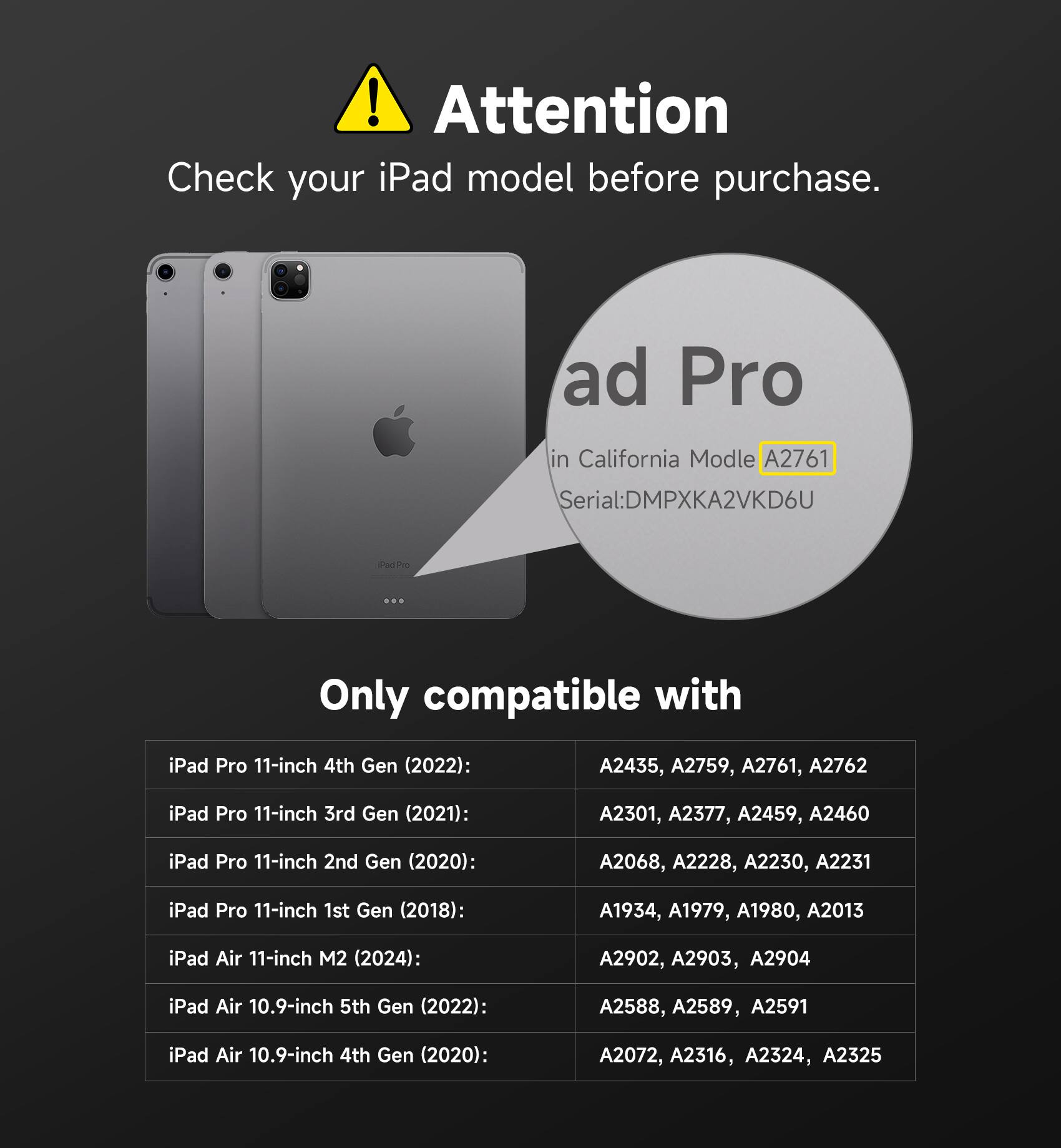 ! Attention Check your iPad model before purchase. ad Pro in California Model A2761 Serial:DMPXKA2VKD6U Shed Dre Only compatible with iPad Pro 11-inch 4th Gen (2022): A2435, A2759, A2761, A2762 iPad Pro 11-inch 3rd Gen (2021): A2301, A2377, A2459, A2460 iPad Pro 11-inch 2nd Gen (2020): A2068, A2228, A2230, A2231 iPad Pro 11-inch 1st Gen (2018): A1934, A1979, A1980, A2013 iPad Air 11-inch M2 (2024): A2902, A2903, A2904 iPad Air 10.9-inch 5th Gen (2022): A2588, A2589, A2591