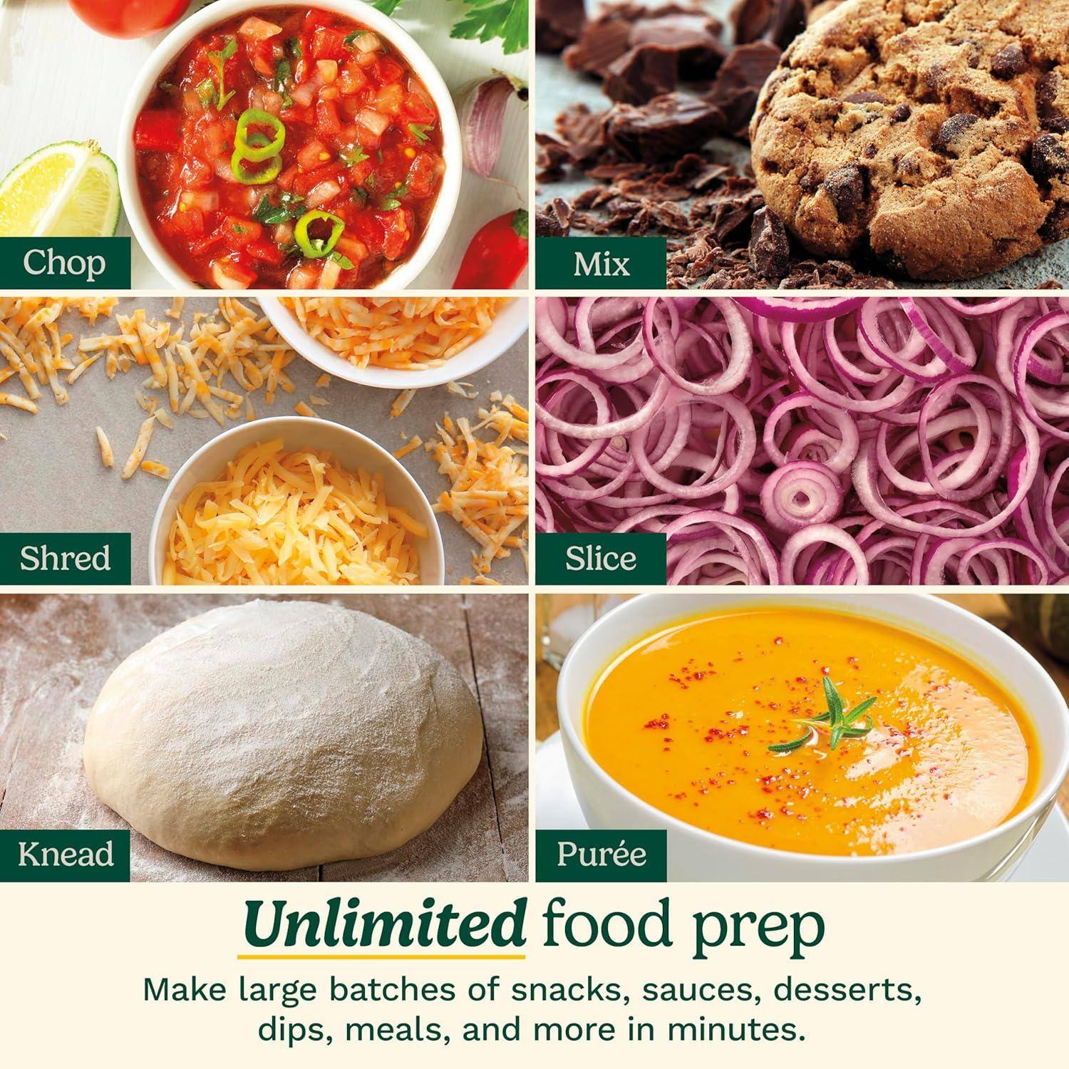 Chop  
Mix  
Shred  
Slice  
Knead  
Purée  

Unlimited food prep  

Make large batches of snacks, sauces, desserts, dips, meals, and more in minutes.
