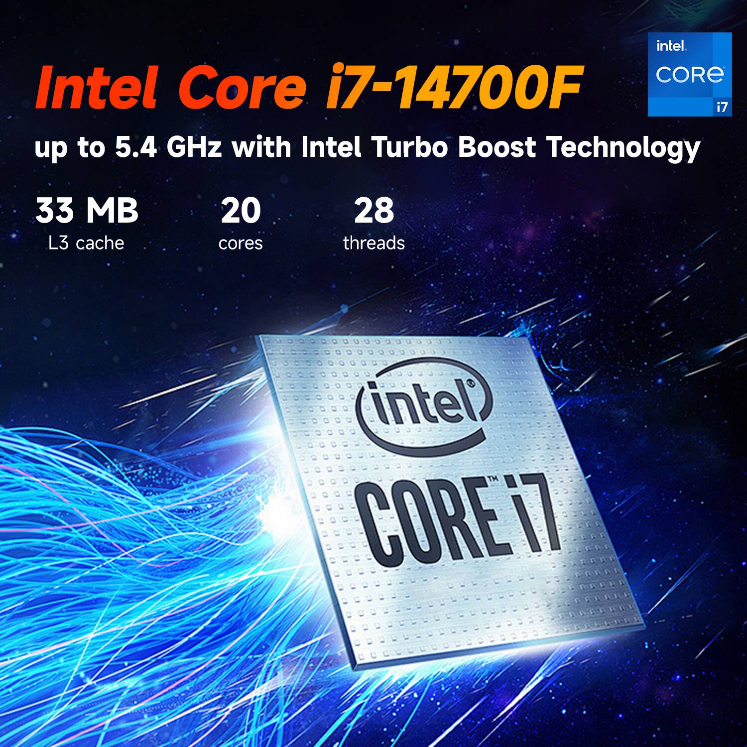 Intel Core i7-14700F  
up to 5.4 GHz with Intel Turbo Boost Technology  
33 MB L3 cache  
20 cores  
28 threads