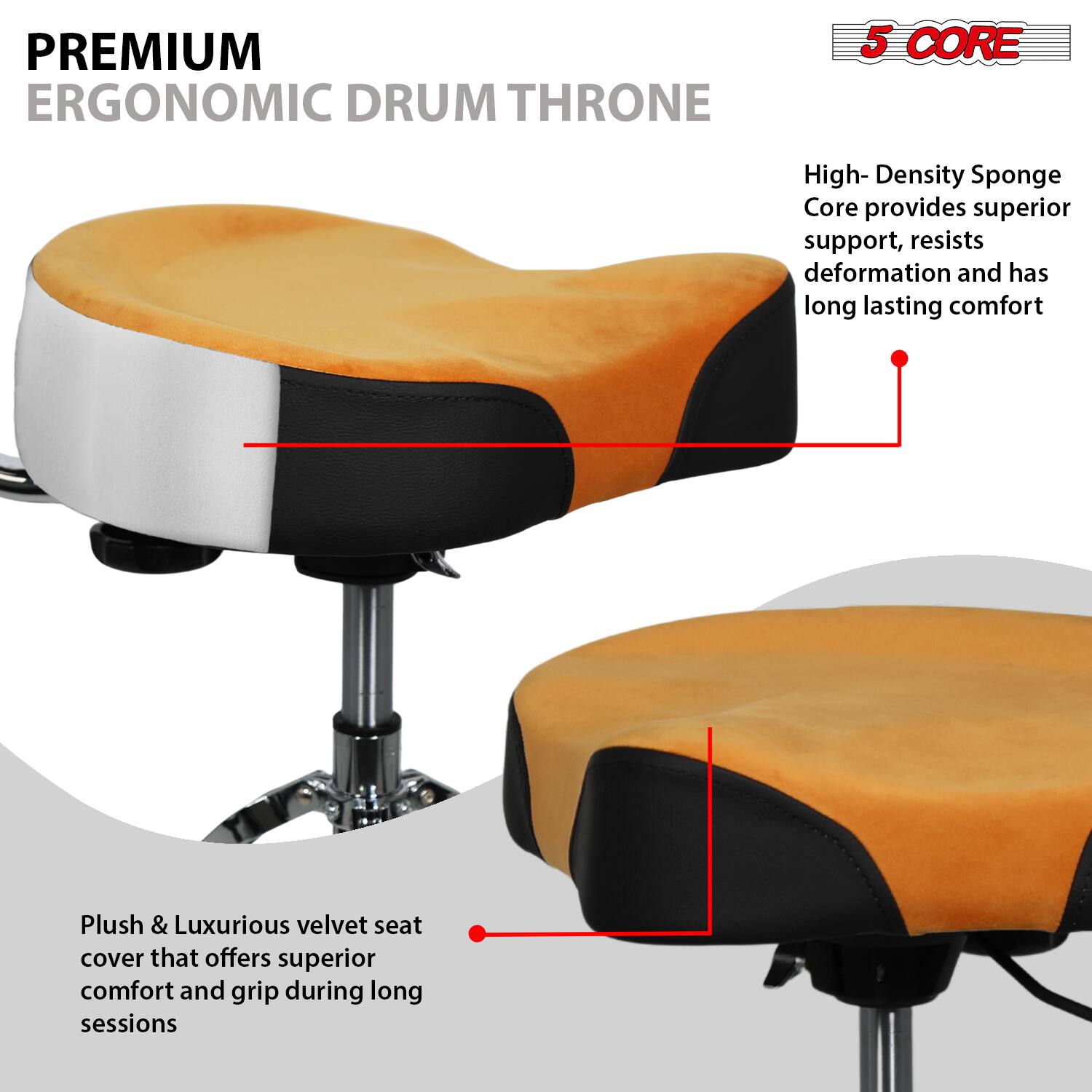 **PREMIUM ERGONOMIC DRUM THRONE**

**5 CORE**

- High-Density Sponge Core provides superior support, resists deformation and has long-lasting comfort
- Plush & Luxurious velvet seat cover that offers superior comfort and grip during long sessions