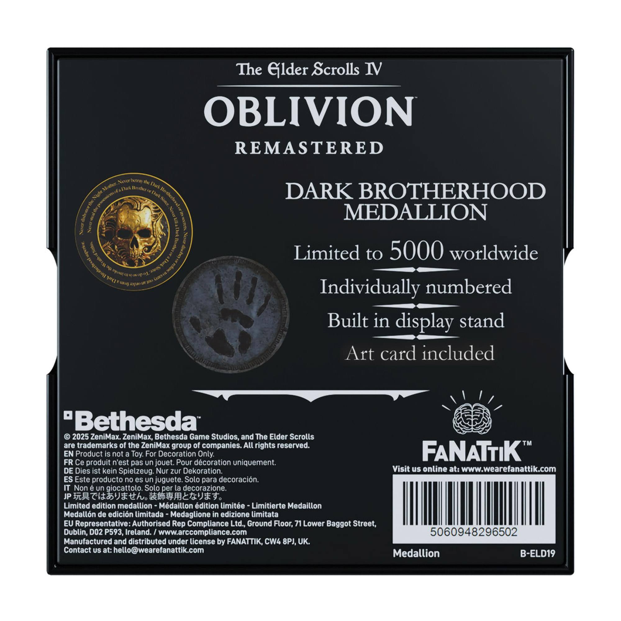 The Elder Scrolls IV OBLIVION REMASTERED DARK BROTHERHOOD MEDALLION Limited to 5000 worldwide Individually numbered Built in display stand Art card included Bethesda 2025 ZeniMax ZeniMax Bethesda Game Studios, and The Elder Scrolls are trademarks of the ZeniMax group of companies. All rights reserved. EN Product is not a Toy. For Decoration Only. FR Ce produit n'est pas un jouet. Pour décoration uniquement. DE Dies ist kein Spielzeug. Nur zur Dekoration. ES Este producto no es un juguete. Solo para decoración. IT Non è un giocattolo. Solo per la decorazione. JP 玩具ではありません。 装飾用です。 EU Representative: Authorised Rep Compliance Ltd. Ground Floor, 71 Lower Baggot Street, Dublin, D02 P593, Ireland. I www.arccompliance.com 5060948296502 Manufactured and distributed under license by FANATTIK,