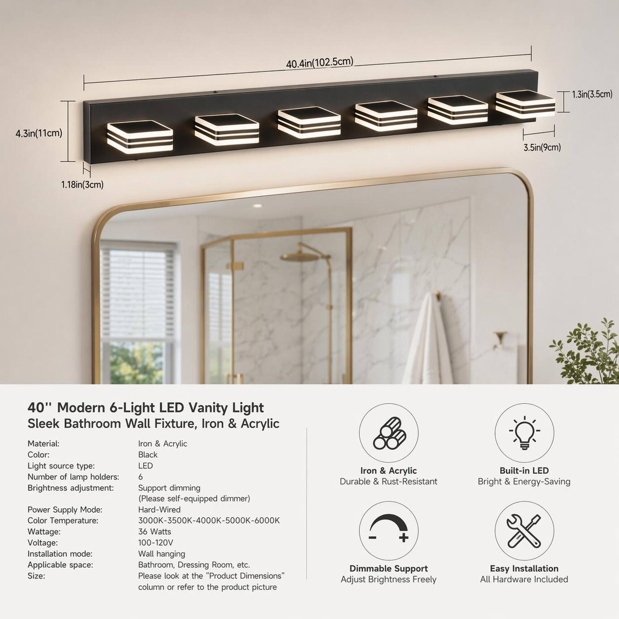 4.3in(11cm)  
40.4in(102.5cm)  
.3in(3.5cm)  
3.5in(9cm)  
1.18in(3cm)  

40" Modern 6-Light LED Vanity Light Sleek Bathroom Wall Fixture, Iron & Acrylic  
Material: Iron & Acrylic  
Color: Black  
Light source type: LED  
Number of lamp holders: 6  
Brightness adjustment: Support dimming (Please self-equipped dimmer)  
Power Supply Mode: Hard-Wired  
Color Temperature: 3000K-3500K-4000K-5000K-6000K  
Wattage: 36 Watts  
Voltage: 100-120V  
Installation mode: Wall hanging  
Applicable space: Bathroom, Dressing Room, etc.  
Size: Please look at the Product Dimensions" column or refer to the product picture  

Iron & Acrylic Durable & Rust-Resistant + Dimmable Support Adjust Brightness Freely  
Built-in LED Bright & Energy-Saving Easy Installation All Hardware Included