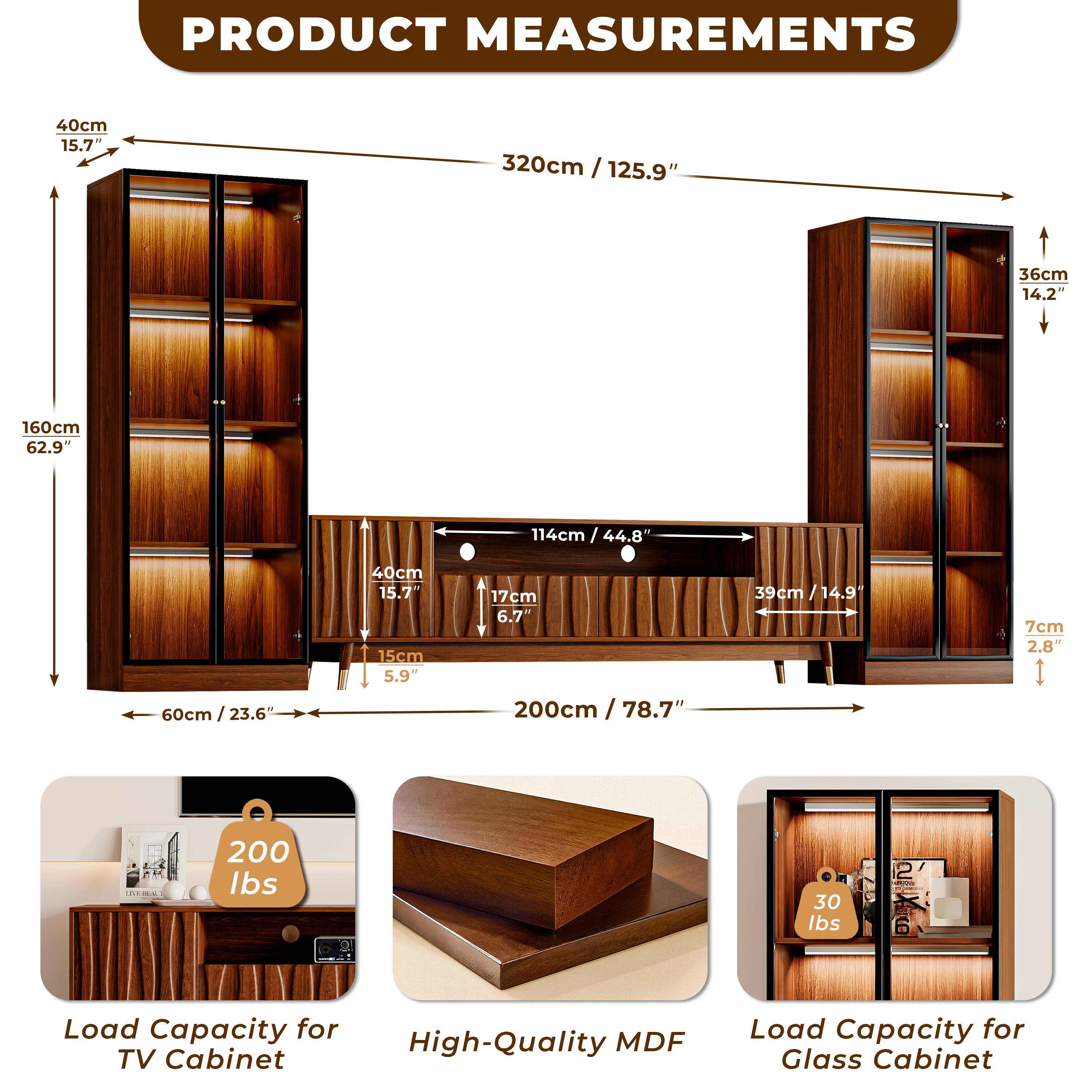PRODUCT MEASUREMENTS

- Height: 160cm / 62.9"
- Width: 320cm / 125.9"
- Depth: 36cm / 14.2"
- Shelf Depth: 40cm / 15.7"
- Shelf Height: 15cm / 5.9"
- Drawer Height: 17cm / 6.7"
- Drawer Width: 200cm / 78.7"
- Drawer Depth: 39cm / 14.9"
- Drawer Height: 7cm / 2.8"
- Cabinet Width: 114cm / 44.8"
- Cabinet Depth: 60cm / 23.6"

Load Capacity:
- TV Cabinet: 200 lbs
- Glass Cabinet: 30 lbs

Material: High-Quality MDF