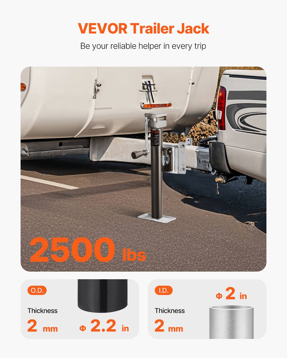 VEVOR Trailer Jack  
Be your reliable helper in every trip  

2500 lbs  

O.D.  
Thickness 2 mm  
Ø 2.2 in  

I.D.  
Thickness 2 mm  
Ø 2 in