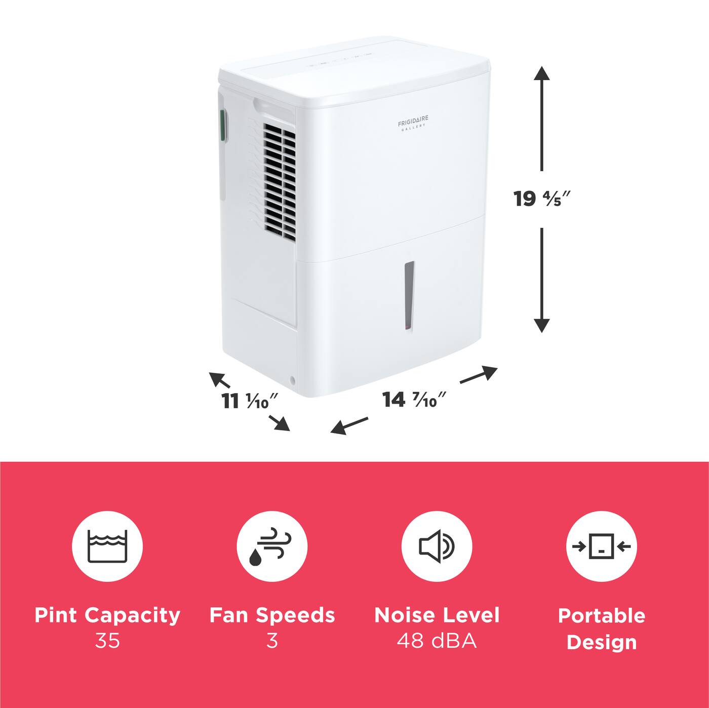 FRIGIDAIRE  
19 4/5"  
11 1/10"  
14 7/10"  
Pint Capacity: 35  
Fan Speeds: 3  
Noise Level: 48 dBA  
Portable Design