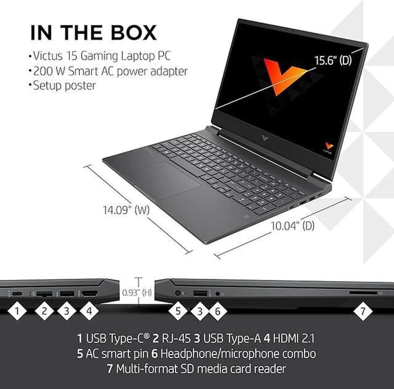 IN THE BOX

- Victus 15 Gaming Laptop PC
- 200 W Smart AC power adapter
- Setup poster

15.6" (D) - 14.09" (W) - 10.04" (D) - 0.93" (H)

1 USB Type-C
2 RJ-45
3 USB Type-A
4 HDMI 2.1
5 AC smart pin
6 Headphone/microphone combo
7 Multi-format SD media card reader