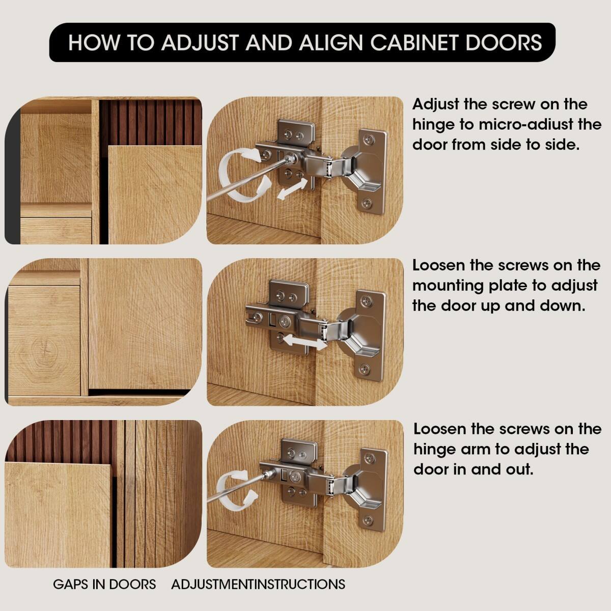 HOW TO ADJUST AND ALIGN CABINET DOORS

Adjust the screw on the hinge to micro-adjust the door from side to side.

Loosen the screws on the mounting plate to adjust the door up and down.

Loosen the screws on the hinge arm to adjust the door in and out.

GAPS IN DOORS ADJUSTMENT INSTRUCTIONS
