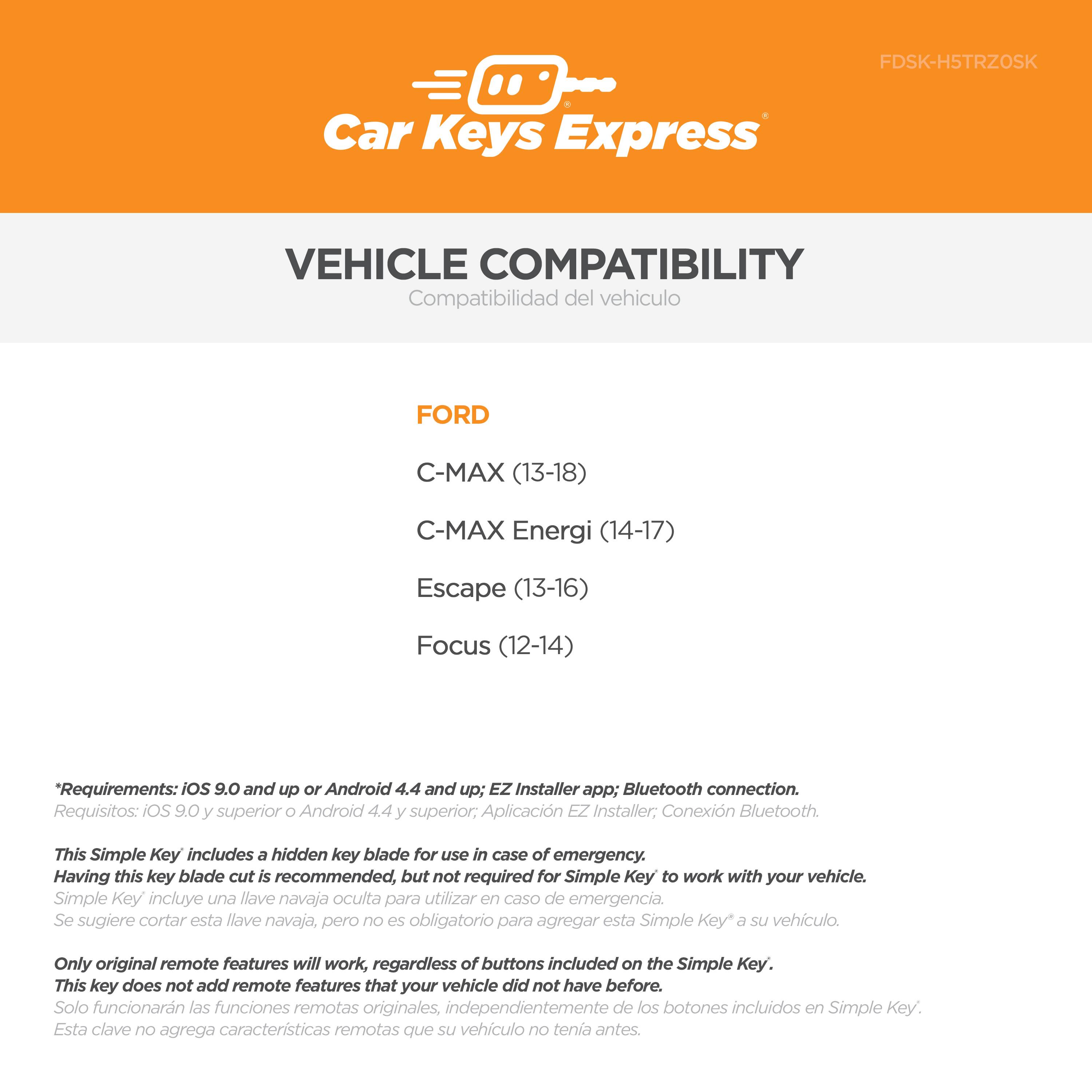 **Car Keys Express**

**VEHICLE COMPATIBILITY**  
Compatibilidad del vehículo

**FORD**  
- C-MAX (13-18)  
- C-MAX Energi (14-17)  
- Escape (13-16)  
- Focus (12-14)

*Requirements: iOS 9.0 and up or Android 4.4 and up; EZ Installer app; Bluetooth connection.*  
*Requisitos: iOS 9.0 y superior o Android 4.4 y superior; Aplicación EZ Installer; Conexión Bluetooth.*

This Simple Key includes a hidden key blade for use in case of emergency. Having this key blade cut is recommended, but not required for Simple Key to work with your vehicle.  
*Simple Key incluye una llave navaja oculta para utilizar en caso de emergencia. Se sugiere cortar esta llave navaja, pero no es obligatorio para agregar esta Simple Key a su vehículo.*

Only original remote features will work, regardless of buttons included on the Simple Key. This key does not add remote features that your vehicle did not have before.  
*Solo funcionarán las funciones remotas originales, independ