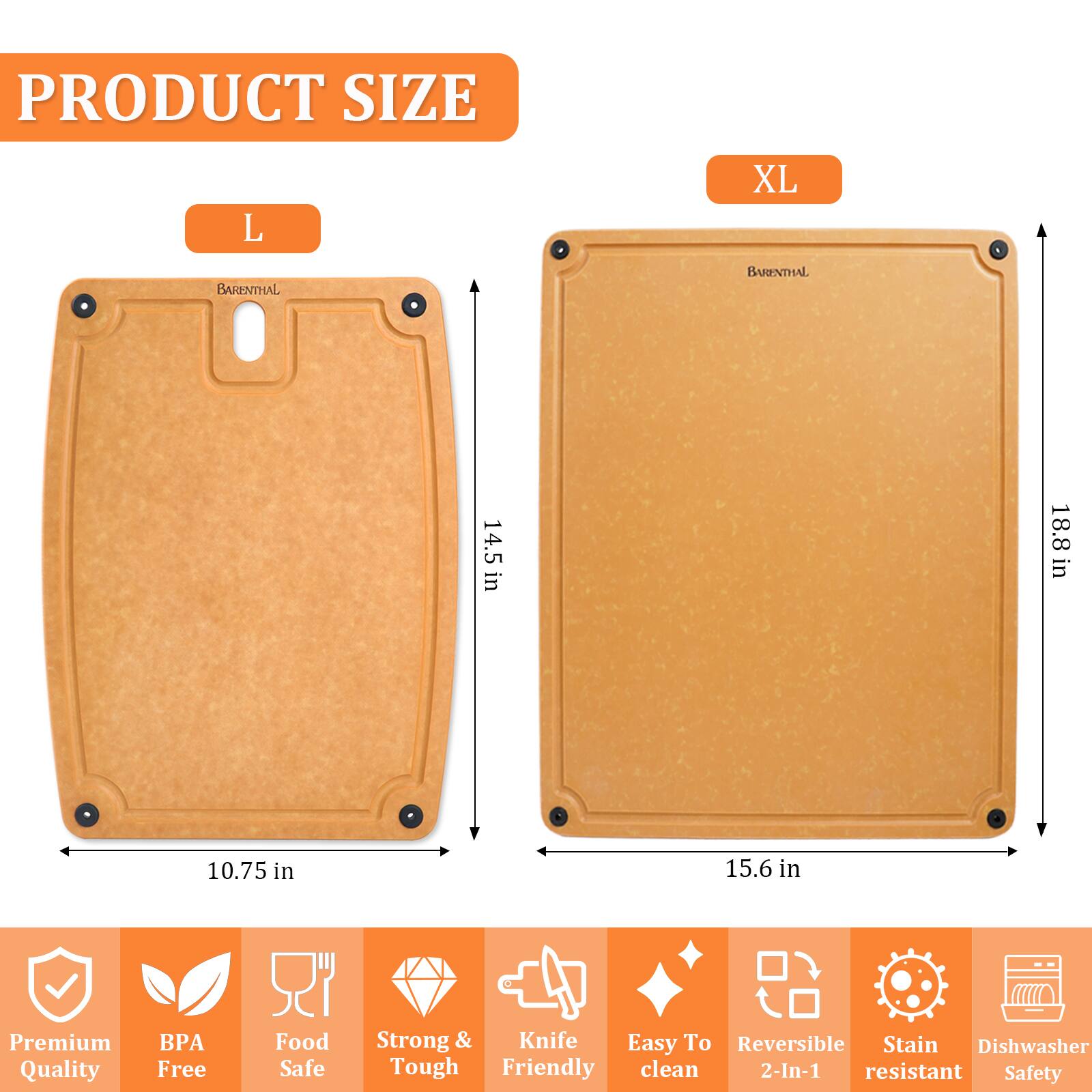 PRODUCT SIZE

L  
BARENTHAL  
14.5 in  
10.75 in  

XL  
BARENTHAL  
18.8 in  
15.6 in  

Premium Quality  
BPA Free  
Food Safe  
Strong & Tough  
Knife Friendly  
Easy To Clean  
Reversible 2-In-1  
Stain Resistant  
Dishwasher Safe  
Safety